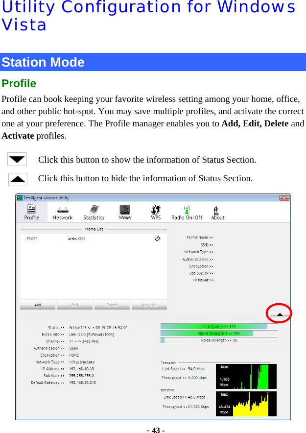  - 43 - Utility Configuration for Windows Vista  Station Mode Profile Profile can book keeping your favorite wireless setting among your home, office, and other public hot-spot. You may save multiple profiles, and activate the correct one at your preference. The Profile manager enables you to Add, Edit, Delete and Activate profiles. Click this button to show the information of Status Section. Click this button to hide the information of Status Section.  