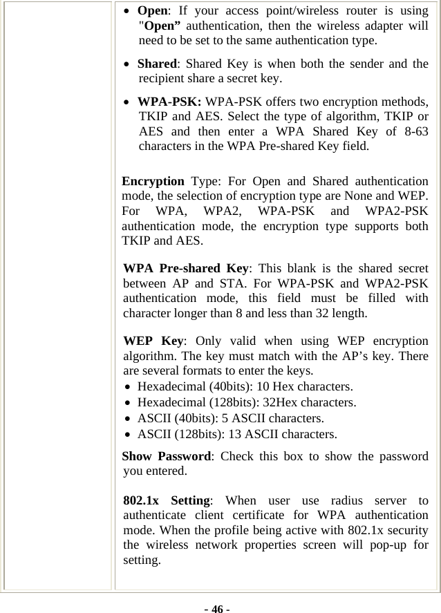  - 46 - • Open: If your access point/wireless router is using &quot;Open” authentication, then the wireless adapter will need to be set to the same authentication type.   • Shared: Shared Key is when both the sender and the recipient share a secret key.   • WPA-PSK: WPA-PSK offers two encryption methods, TKIP and AES. Select the type of algorithm, TKIP or AES and then enter a WPA Shared Key of 8-63 characters in the WPA Pre-shared Key field. Encryption  Type: For Open and Shared authentication mode, the selection of encryption type are None and WEP. For WPA, WPA2, WPA-PSK and WPA2-PSK authentication mode, the encryption type supports both TKIP and AES. WPA Pre-shared Key: This blank is the shared secret between AP and STA. For WPA-PSK and WPA2-PSK authentication mode, this field must be filled with character longer than 8 and less than 32 length. WEP Key: Only valid when using WEP encryption algorithm. The key must match with the AP’s key. There are several formats to enter the keys. • Hexadecimal (40bits): 10 Hex characters. • Hexadecimal (128bits): 32Hex characters. • ASCII (40bits): 5 ASCII characters. • ASCII (128bits): 13 ASCII characters. Show Password: Check this box to show the password you entered. 802.1x Setting: When user use radius server to authenticate client certificate for WPA authentication mode. When the profile being active with 802.1x security the wireless network properties screen will pop-up for setting.  
