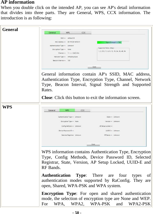  - 50 - AP information When you double click on the intended AP, you can see AP&apos;s detail information that divides into three parts. They are General, WPS, CCX information. The introduction is as following: General  General information contain AP&apos;s SSID, MAC address, Authentication Type, Encryption Type, Channel, Network Type, Beacon Interval, Signal Strength and Supported Rates. Close: Click this button to exit the information screen. WPS  WPS information contains Authentication Type, Encryption Type, Config Methods, Device Password ID, Selected Registrar, State, Version, AP Setup Locked, UUID-E and RF Bands. Authentication Type: There are four types of authentication modes supported by RaConfig. They are open, Shared, WPA-PSK and WPA system. Encryption Type: For open and shared authentication mode, the selection of encryption type are None and WEP. For WPA, WPA2, WPA-PSK and WPA2-PSK 