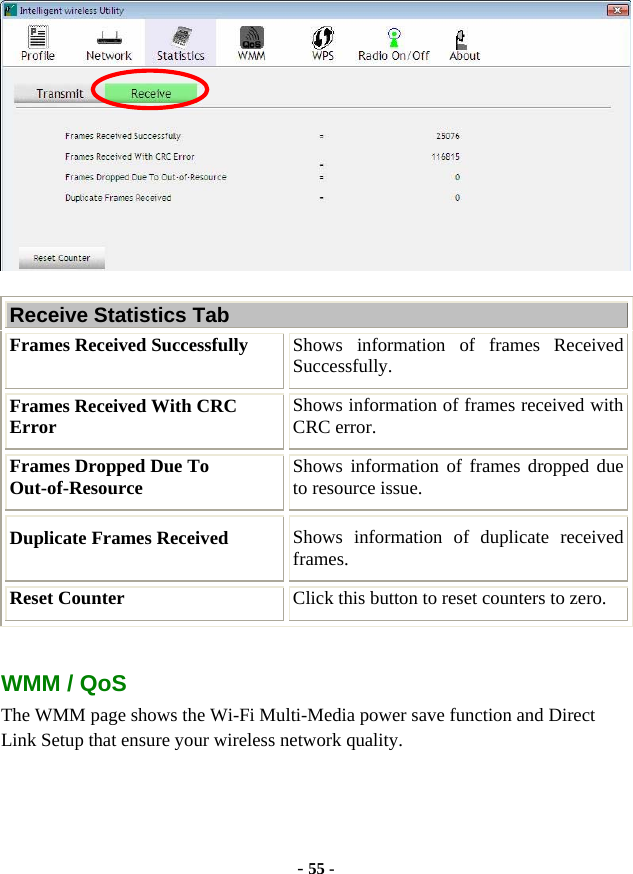  - 55 -  Receive Statistics Tab Frames Received Successfully  Shows information of frames Received Successfully. Frames Received With CRC Error  Shows information of frames received with CRC error. Frames Dropped Due To Out-of-Resource  Shows information of frames dropped due to resource issue. Duplicate Frames Received  Shows information of duplicate received frames. Reset Counter  Click this button to reset counters to zero.  WMM / QoS The WMM page shows the Wi-Fi Multi-Media power save function and Direct Link Setup that ensure your wireless network quality. 