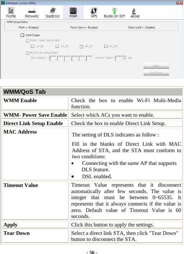  - 56 -  WMM/QoS Tab WMM Enable  Check the box to enable Wi-Fi Multi-Media function. WMM- Power Save Enable Select which ACs you want to enable. Direct Link Setup Enable  Check the box to enable Direct Link Setup. MAC Address  The setting of DLS indicates as follow : Fill in the blanks of Direct Link with MAC Address of STA, and the STA must conform to two conditions: • Connecting with the same AP that supports DLS feature. • DSL enabled. Timeout Value  Timeout Value represents that it disconnect automatically after few seconds. The value is integer that must be between 0~65535. It represents that it always connects if the value is zero. Default value of Timeout Value is 60 seconds. Apply  Click this button to apply the settings. Tear Down  Select a direct link STA, then click &quot;Tear Down&quot; button to disconnect the STA. 
