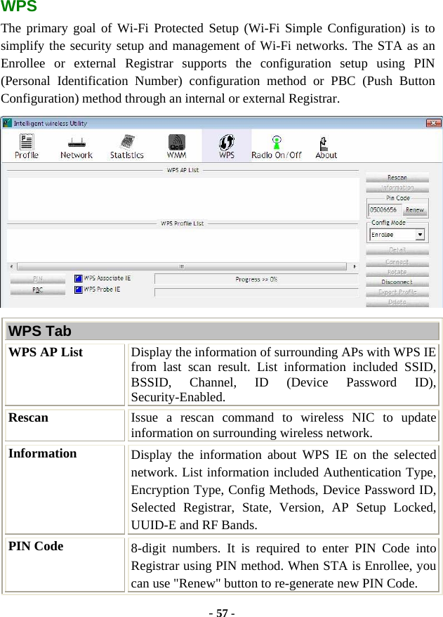  - 57 - WPS The primary goal of Wi-Fi Protected Setup (Wi-Fi Simple Configuration) is to simplify the security setup and management of Wi-Fi networks. The STA as an Enrollee or external Registrar supports the configuration setup using PIN (Personal Identification Number) configuration method or PBC (Push Button Configuration) method through an internal or external Registrar.  WPS Tab WPS AP List  Display the information of surrounding APs with WPS IE from last scan result. List information included SSID, BSSID, Channel, ID (Device Password ID), Security-Enabled. Rescan  Issue a rescan command to wireless NIC to update information on surrounding wireless network. Information  Display the information about WPS IE on the selected network. List information included Authentication Type, Encryption Type, Config Methods, Device Password ID, Selected Registrar, State, Version, AP Setup Locked, UUID-E and RF Bands. PIN Code  8-digit numbers. It is required to enter PIN Code into Registrar using PIN method. When STA is Enrollee, you can use &quot;Renew&quot; button to re-generate new PIN Code. 