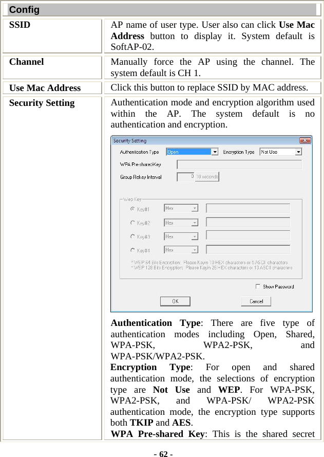  - 62 - Config SSID   AP name of user type. User also can click Use Mac Address button to display it. System default is SoftAP-02. Channel  Manually force the AP using the channel. The system default is CH 1. Use Mac Address  Click this button to replace SSID by MAC address. Security Setting  Authentication mode and encryption algorithm used within the AP. The system default is no authentication and encryption.  Authentication Type: There are five type of authentication modes including Open, Shared, WPA-PSK, WPA2-PSK, and WPA-PSK/WPA2-PSK. Encryption Type: For open and shared authentication mode, the selections of encryption type are Not Use and WEP. For WPA-PSK, WPA2-PSK, and WPA-PSK/ WPA2-PSK authentication mode, the encryption type supports both TKIP and AES. WPA Pre-shared Key: This is the shared secret 