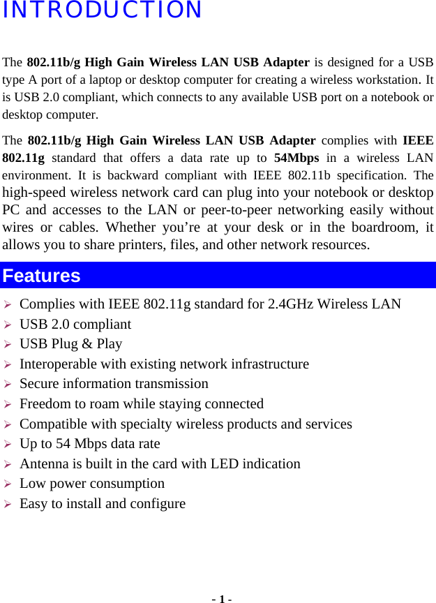  - 1 - INTRODUCTION The 802.11b/g High Gain Wireless LAN USB Adapter is designed for a USB type A port of a laptop or desktop computer for creating a wireless workstation. It is USB 2.0 compliant, which connects to any available USB port on a notebook or desktop computer.   The 802.11b/g High Gain Wireless LAN USB Adapter complies with IEEE 802.11g standard that offers a data rate up to 54Mbps in a wireless LAN environment. It is backward compliant with IEEE 802.11b specification. The high-speed wireless network card can plug into your notebook or desktop PC and accesses to the LAN or peer-to-peer networking easily without wires or cables. Whether you’re at your desk or in the boardroom, it allows you to share printers, files, and other network resources. Features ¾ Complies with IEEE 802.11g standard for 2.4GHz Wireless LAN ¾ USB 2.0 compliant ¾ USB Plug &amp; Play ¾ Interoperable with existing network infrastructure ¾ Secure information transmission ¾ Freedom to roam while staying connected ¾ Compatible with specialty wireless products and services ¾ Up to 54 Mbps data rate ¾ Antenna is built in the card with LED indication ¾ Low power consumption ¾ Easy to install and configure   