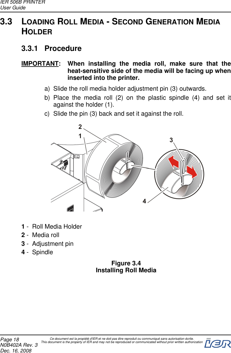 3.3 LOADING ROLL MEDIA - SECOND GENERATION MEDIAHOLDER3.3.1 ProcedureIMPORTANT: When installing the media roll, make sure that theheat-sensitive side of the media will be facing up wheninserted into the printer.a) Slide the roll media holder adjustment pin (3) outwards.b) Place the media roll (2) on the plastic spindle (4) and set itagainst the holder (1).c) Slide the pin (3) back and set it against the roll.1- Roll Media Holder2- Media roll3- Adjustment pin4- SpindleFigure 3.4Installing Roll MediaIER 506B PRINTERUser GuidePage 18N0B402A Rev. 3Dec. 16, 2008Ce document est la propiété d&apos;IER et ne doit pas être reproduit ou communiqué sans autorisation écrite.This document is the property of IER and may not be reproduced or communicated without prior written authorization