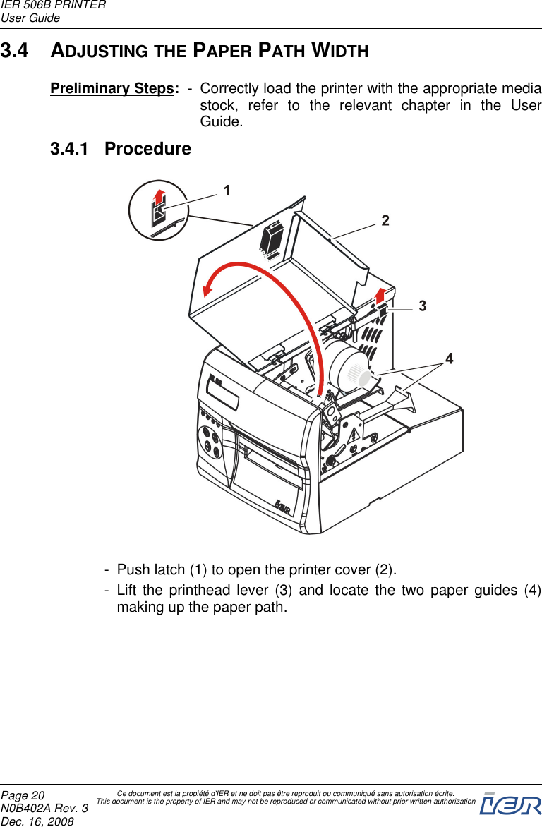 3.4 ADJUSTING THE PAPER PATH WIDTHPreliminary Steps: - Correctly load the printer with the appropriate mediastock, refer to the relevant chapter in the UserGuide.3.4.1 Procedure- Push latch (1) to open the printer cover (2).- Lift the printhead lever (3) and locate the two paper guides (4)making up the paper path.IER 506B PRINTERUser GuidePage 20N0B402A Rev. 3Dec. 16, 2008Ce document est la propiété d&apos;IER et ne doit pas être reproduit ou communiqué sans autorisation écrite.This document is the property of IER and may not be reproduced or communicated without prior written authorization