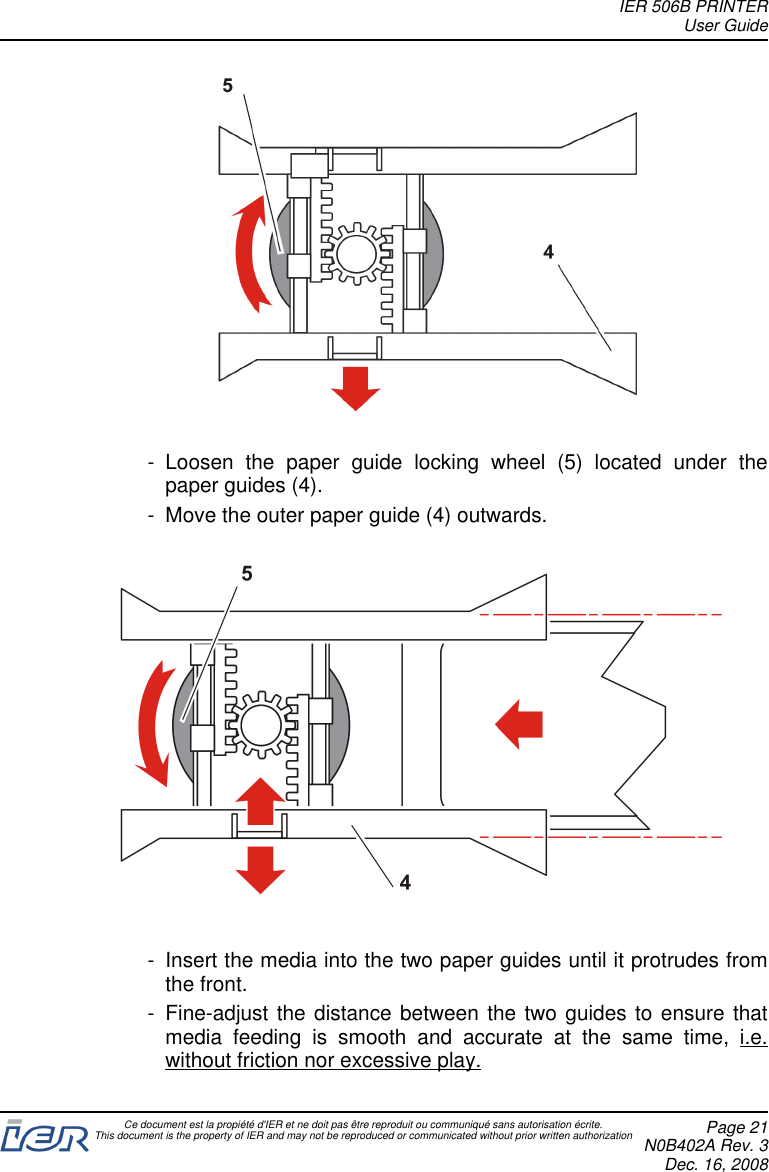 - Loosen the paper guide locking wheel (5) located under thepaper guides (4).- Move the outer paper guide (4) outwards.- Insert the media into the two paper guides until it protrudes fromthe front.- Fine-adjust the distance between the two guides to ensure thatmedia feeding is smooth and accurate at the same time, i.e.without friction nor excessive play.IER 506B PRINTERUser GuideCe document est la propiété d&apos;IER et ne doit pas être reproduit ou communiqué sans autorisation écrite.This document is the property of IER and may not be reproduced or communicated without prior written authorization Page 21N0B402A Rev. 3Dec. 16, 2008