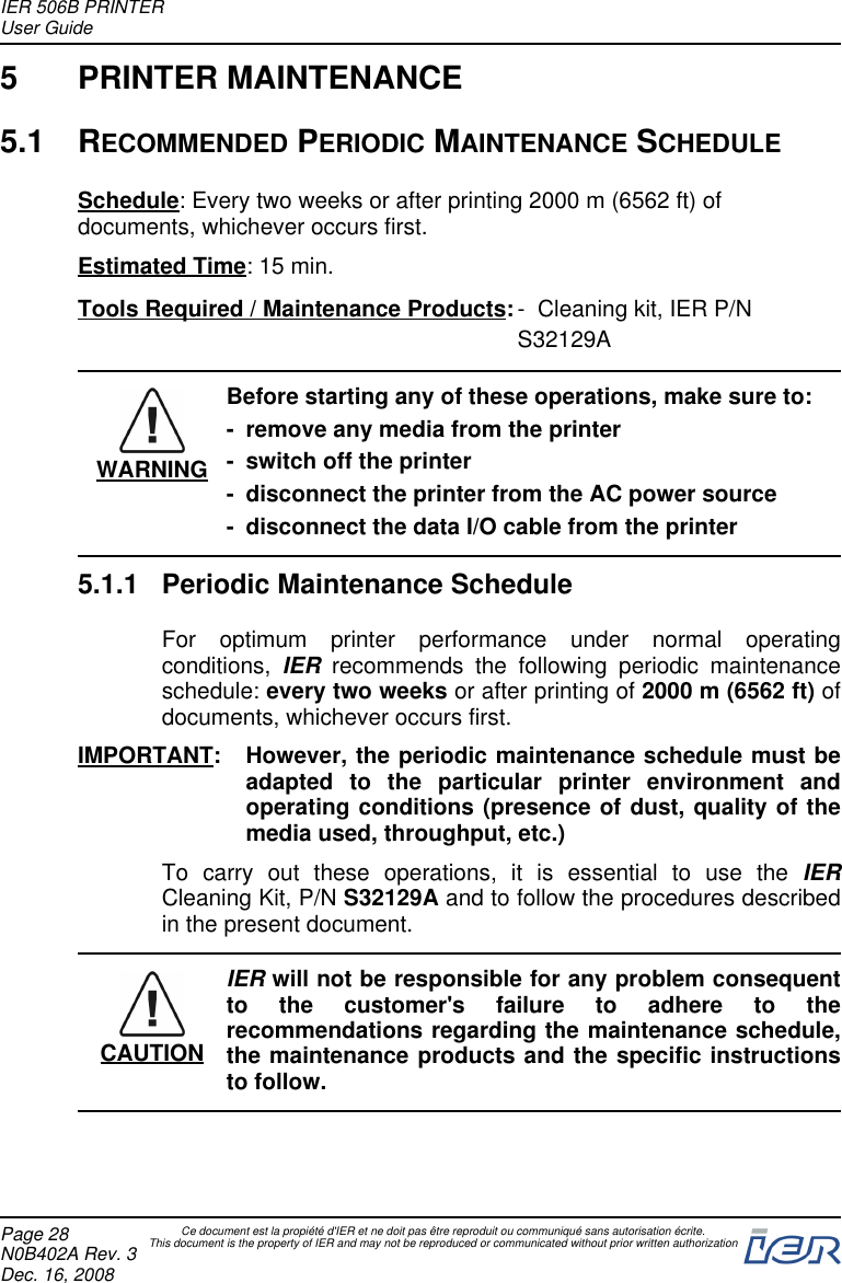 5 PRINTER MAINTENANCE5.1 RECOMMENDED PERIODIC MAINTENANCE SCHEDULESchedule: Every two weeks or after printing 2000 m (6562 ft) ofdocuments, whichever occurs first.Estimated Time: 15 min.Tools Required / Maintenance Products:- Cleaning kit, IER P/NS32129AWARNINGBefore starting any of these operations, make sure to:- remove any media from the printer- switch off the printer- disconnect the printer from the AC power source- disconnect the data I/O cable from the printer5.1.1 Periodic Maintenance ScheduleFor optimum printer performance under normal operatingconditions, IER recommends the following periodic maintenanceschedule: every two weeks or after printing of 2000 m (6562 ft) ofdocuments, whichever occurs first.IMPORTANT: However, the periodic maintenance schedule must beadapted to the particular printer environment andoperating conditions (presence of dust, quality of themedia used, throughput, etc.)To carry out these operations, it is essential to use the IERCleaning Kit, P/N S32129A and to follow the procedures describedin the present document.CAUTIONIER will not be responsible for any problem consequentto the customer&apos;s failure to adhere to therecommendations regarding the maintenance schedule,the maintenance products and the specific instructionsto follow.IER 506B PRINTERUser GuidePage 28N0B402A Rev. 3Dec. 16, 2008Ce document est la propiété d&apos;IER et ne doit pas être reproduit ou communiqué sans autorisation écrite.This document is the property of IER and may not be reproduced or communicated without prior written authorization