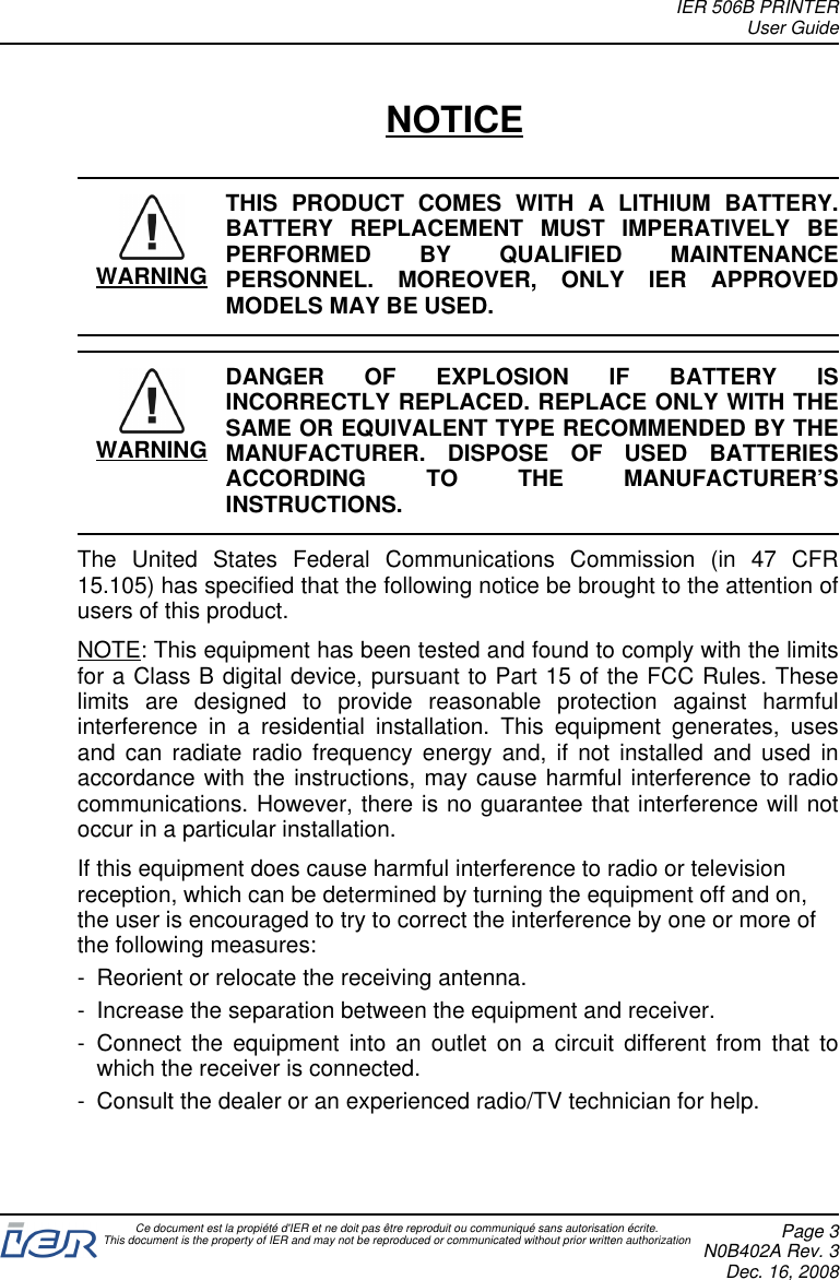 NOTICEWARNINGTHIS PRODUCT COMES WITH A LITHIUM BATTERY.BATTERY REPLACEMENT MUST IMPERATIVELY BEPERFORMED BY QUALIFIED MAINTENANCEPERSONNEL. MOREOVER, ONLY IER APPROVEDMODELS MAY BE USED.WARNINGDANGER OF EXPLOSION IF BATTERY ISINCORRECTLY REPLACED. REPLACE ONLY WITH THESAME OR EQUIVALENT TYPE RECOMMENDED BY THEMANUFACTURER. DISPOSE OF USED BATTERIESACCORDING TO THE MANUFACTURER’SINSTRUCTIONS.The United States Federal Communications Commission (in 47 CFR15.105) has specified that the following notice be brought to the attention ofusers of this product.NOTE: This equipment has been tested and found to comply with the limitsfor a Class B digital device, pursuant to Part 15 of the FCC Rules. Theselimits are designed to provide reasonable protection against harmfulinterference in a residential installation. This equipment generates, usesand can radiate radio frequency energy and, if not installed and used inaccordance with the instructions, may cause harmful interference to radiocommunications. However, there is no guarantee that interference will notoccur in a particular installation.If this equipment does cause harmful interference to radio or televisionreception, which can be determined by turning the equipment off and on,the user is encouraged to try to correct the interference by one or more ofthe following measures:- Reorient or relocate the receiving antenna.- Increase the separation between the equipment and receiver.- Connect the equipment into an outlet on a circuit different from that towhich the receiver is connected.- Consult the dealer or an experienced radio/TV technician for help.IER 506B PRINTERUser GuideCe document est la propiété d&apos;IER et ne doit pas être reproduit ou communiqué sans autorisation écrite.This document is the property of IER and may not be reproduced or communicated without prior written authorization Page 3N0B402A Rev. 3Dec. 16, 2008