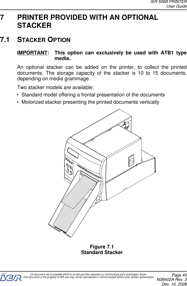 7 PRINTER PROVIDED WITH AN OPTIONALSTACKER7.1 STACKER OPTIONIMPORTANT: This option can exclusively be used with ATB1 typemedia.An optional stacker can be added on the printer, to collect the printeddocuments. The storage capacity of the stacker is 10 to 15 documents,depending on media grammage.Two stacker models are available:Standard model offering a frontal presentation of the documentsMotorized stacker presenting the printed documents verticallyFigure 7.1Standard StackerIER 506B PRINTERUser GuideCe document est la propiété d&apos;IER et ne doit pas être reproduit ou communiqué sans autorisation écrite.This document is the property of IER and may not be reproduced or communicated without prior written authorization Page 45N0B402A Rev. 3Dec. 16, 2008