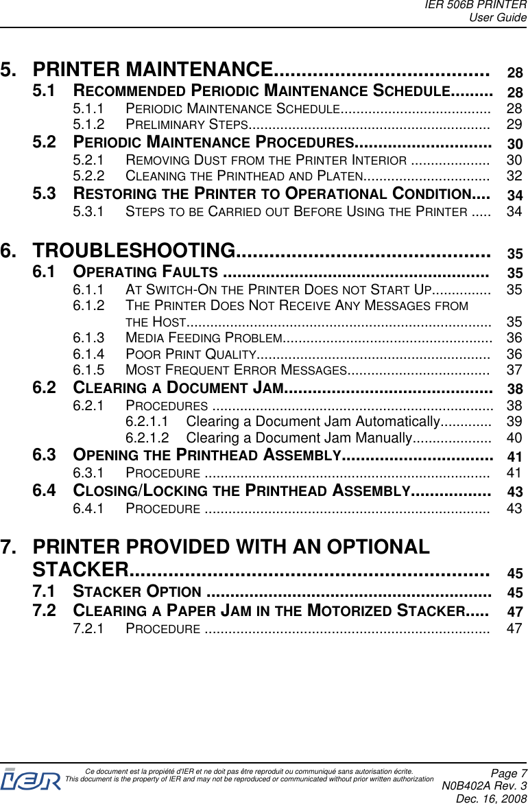 5. PRINTER MAINTENANCE....................................... 285.1 RECOMMENDED PERIODIC MAINTENANCE SCHEDULE......... 285.1.1 PERIODIC MAINTENANCE SCHEDULE...................................... 285.1.2 PRELIMINARY STEPS............................................................. 295.2 PERIODIC MAINTENANCE PROCEDURES............................. 305.2.1 REMOVING DUST FROM THE PRINTER INTERIOR .................... 305.2.2 CLEANING THE PRINTHEAD AND PLATEN................................ 325.3 RESTORING THE PRINTER TO OPERATIONAL CONDITION.... 345.3.1 STEPS TO BE CARRIED OUT BEFORE USING THE PRINTER ..... 346. TROUBLESHOOTING.............................................. 356.1 OPERATING FAULTS ........................................................ 356.1.1 ATSWITCH-ON THE PRINTER DOES NOT START UP............... 356.1.2 THE PRINTER DOES NOT RECEIVE ANY MESSAGES FROMTHE HOST............................................................................. 356.1.3 MEDIA FEEDING PROBLEM..................................................... 366.1.4 POOR PRINT QUALITY........................................................... 366.1.5 MOST FREQUENT ERROR MESSAGES.................................... 376.2 CLEARING A DOCUMENT JAM............................................ 386.2.1 PROCEDURES ....................................................................... 386.2.1.1 Clearing a Document Jam Automatically............. 396.2.1.2 Clearing a Document Jam Manually.................... 406.3 OPENING THE PRINTHEAD ASSEMBLY................................ 416.3.1 PROCEDURE ........................................................................ 416.4 CLOSING/LOCKING THE PRINTHEAD ASSEMBLY................. 436.4.1 PROCEDURE ........................................................................ 437. PRINTER PROVIDED WITH AN OPTIONALSTACKER................................................................. 457.1 STACKER OPTION ............................................................ 457.2 CLEARING A PAPER JAM IN THE MOTORIZED STACKER..... 477.2.1 PROCEDURE ........................................................................ 47IER 506B PRINTERUser GuideCe document est la propiété d&apos;IER et ne doit pas être reproduit ou communiqué sans autorisation écrite.This document is the property of IER and may not be reproduced or communicated without prior written authorization Page 7N0B402A Rev. 3Dec. 16, 2008