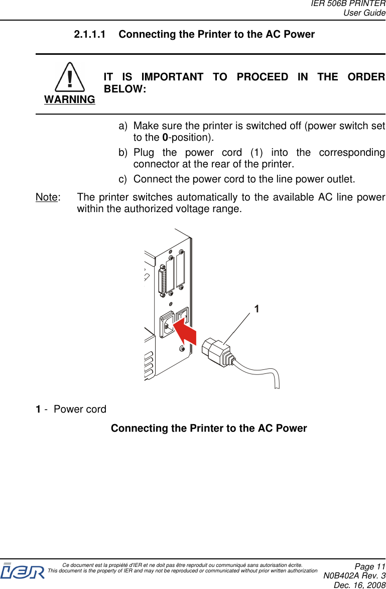 2.1.1.1 Connecting the Printer to the AC PowerWARNINGIT IS IMPORTANT TO PROCEED IN THE ORDERBELOW:a) Make sure the printer is switched off (power switch setto the 0-position).b) Plug the power cord (1) into the correspondingconnector at the rear of the printer.c) Connect the power cord to the line power outlet.Note: The printer switches automatically to the available AC line powerwithin the authorized voltage range.1- Power cordConnecting the Printer to the AC PowerIER 506B PRINTERUser GuideCe document est la propiété d&apos;IER et ne doit pas être reproduit ou communiqué sans autorisation écrite.This document is the property of IER and may not be reproduced or communicated without prior written authorization Page 11N0B402A Rev. 3Dec. 16, 2008