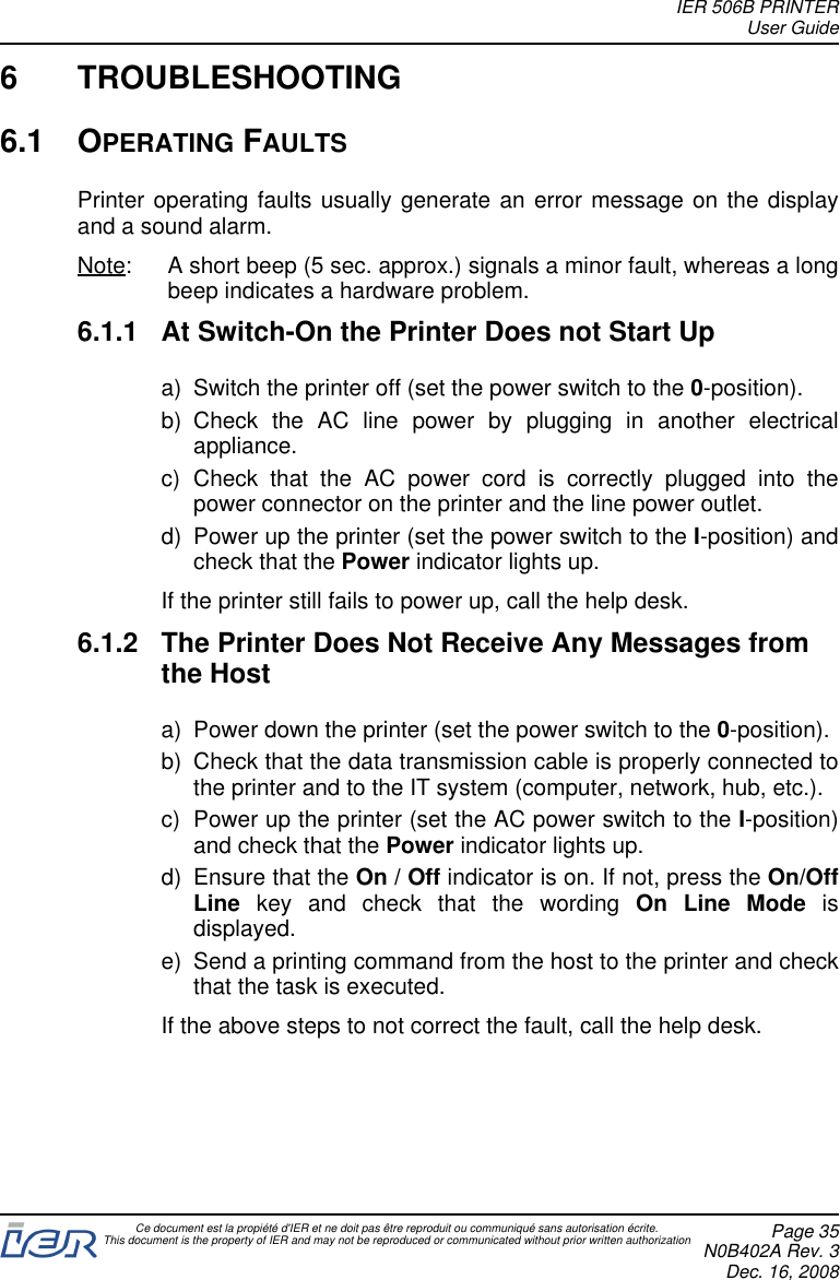 6 TROUBLESHOOTING6.1 OPERATING FAULTSPrinter operating faults usually generate an error message on the displayand a sound alarm.Note: A short beep (5 sec. approx.) signals a minor fault, whereas a longbeep indicates a hardware problem.6.1.1 At Switch-On the Printer Does not Start Upa) Switch the printer off (set the power switch to the 0-position).b) Check the AC line power by plugging in another electricalappliance.c) Check that the AC power cord is correctly plugged into thepower connector on the printer and the line power outlet.d) Power up the printer (set the power switch to the I-position) andcheck that the Power indicator lights up.If the printer still fails to power up, call the help desk.6.1.2 The Printer Does Not Receive Any Messages fromthe Hosta) Power down the printer (set the power switch to the 0-position).b) Check that the data transmission cable is properly connected tothe printer and to the IT system (computer, network, hub, etc.).c) Power up the printer (set the AC power switch to the I-position)and check that the Power indicator lights up.d) Ensure that the On / Off indicator is on. If not, press the On/OffLine key and check that the wording On Line Mode isdisplayed.e) Send a printing command from the host to the printer and checkthat the task is executed.If the above steps to not correct the fault, call the help desk.IER 506B PRINTERUser GuideCe document est la propiété d&apos;IER et ne doit pas être reproduit ou communiqué sans autorisation écrite.This document is the property of IER and may not be reproduced or communicated without prior written authorization Page 35N0B402A Rev. 3Dec. 16, 2008