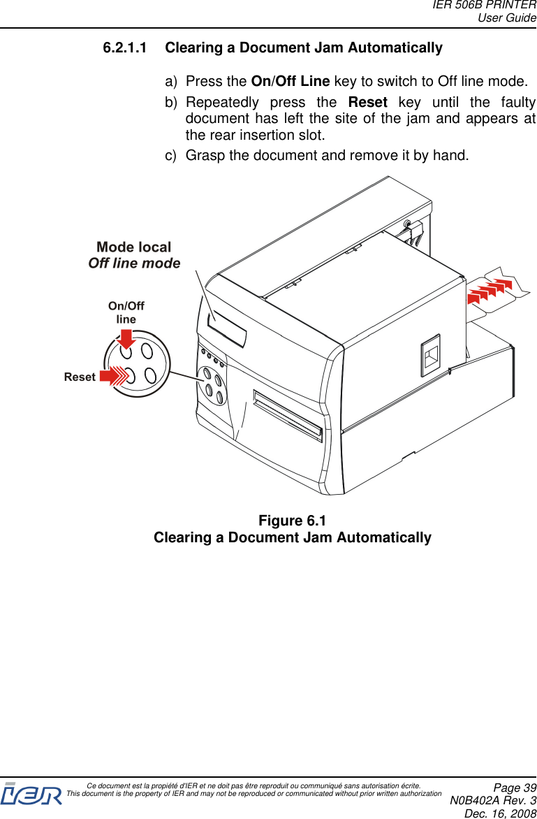 6.2.1.1 Clearing a Document Jam Automaticallya) Press the On/Off Line key to switch to Off line mode.b) Repeatedly press the Reset key until the faultydocument has left the site of the jam and appears atthe rear insertion slot.c) Grasp the document and remove it by hand.Figure 6.1Clearing a Document Jam AutomaticallyIER 506B PRINTERUser GuideCe document est la propiété d&apos;IER et ne doit pas être reproduit ou communiqué sans autorisation écrite.This document is the property of IER and may not be reproduced or communicated without prior written authorization Page 39N0B402A Rev. 3Dec. 16, 2008