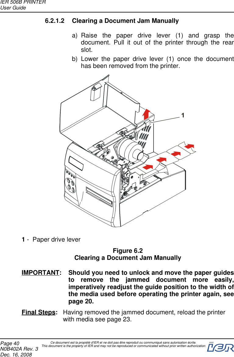 6.2.1.2 Clearing a Document Jam Manuallya) Raise the paper drive lever (1) and grasp thedocument. Pull it out of the printer through the rearslot.b) Lower the paper drive lever (1) once the documenthas been removed from the printer.1- Paper drive leverFigure 6.2Clearing a Document Jam ManuallyIMPORTANT: Should you need to unlock and move the paper guidesto remove the jammed document more easily,imperatively readjust the guide position to the width ofthe media used before operating the printer again, seepage 20.Final Steps: Having removed the jammed document, reload the printerwith media see page 23.IER 506B PRINTERUser GuidePage 40N0B402A Rev. 3Dec. 16, 2008Ce document est la propiété d&apos;IER et ne doit pas être reproduit ou communiqué sans autorisation écrite.This document is the property of IER and may not be reproduced or communicated without prior written authorization