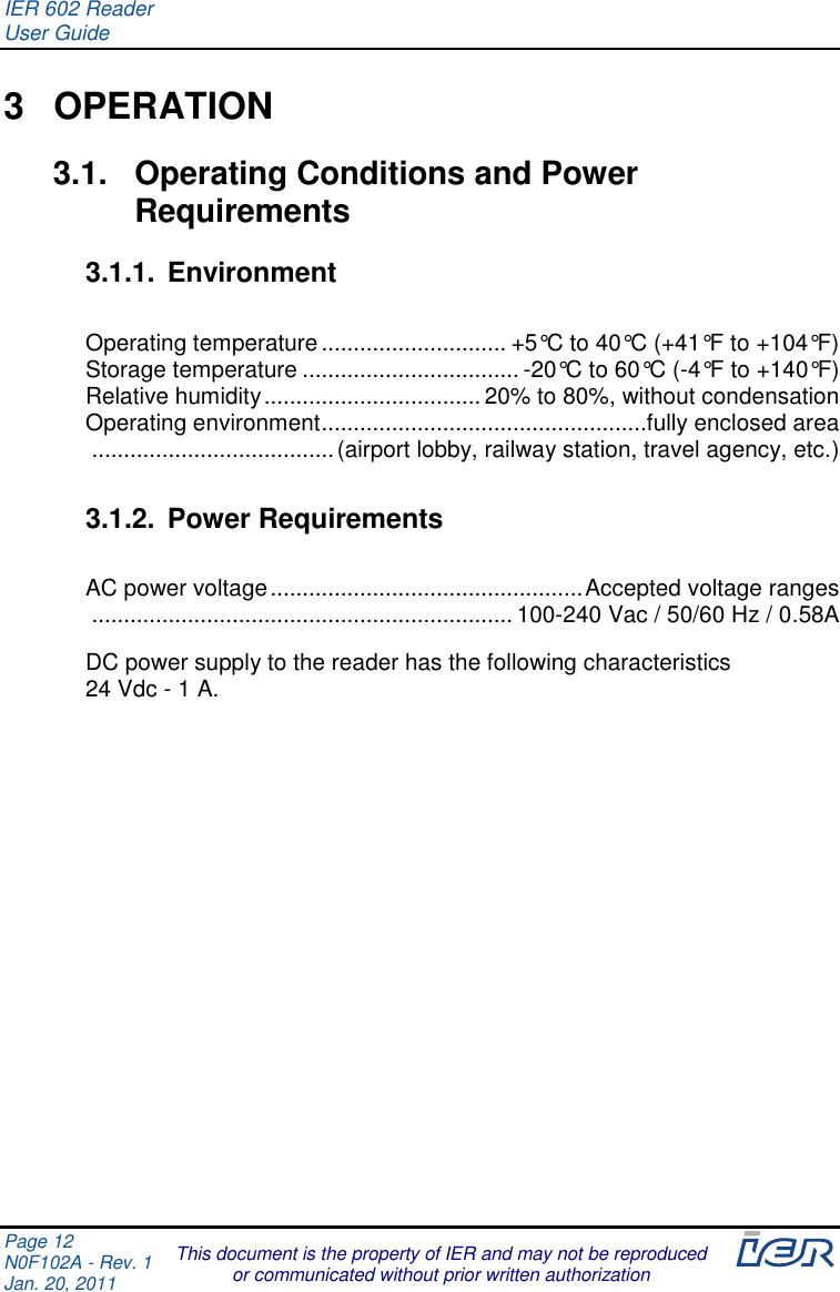 IER 602 Reader User Guide  Page 12 N0F102A - Rev. 1 Jan. 20, 2011  This document is the property of IER and may not be reproduced or communicated without prior written authorization  3  OPERATION 3.1.  Operating Conditions and Power Requirements 3.1.1.  Environment  Operating temperature ............................. +5°C to 40°C (+41°F to +104°F) Storage temperature .................................. -20°C to 60°C (-4°F to +140°F) Relative humidity .................................. 20% to 80%, without condensation Operating environment ...................................................fully enclosed area  ...................................... (airport lobby, railway station, travel agency, etc.)  3.1.2.  Power Requirements  AC power voltage ................................................. Accepted voltage ranges  .................................................................. 100-240 Vac / 50/60 Hz / 0.58A  DC power supply to the reader has the following characteristics  24 Vdc - 1 A.     