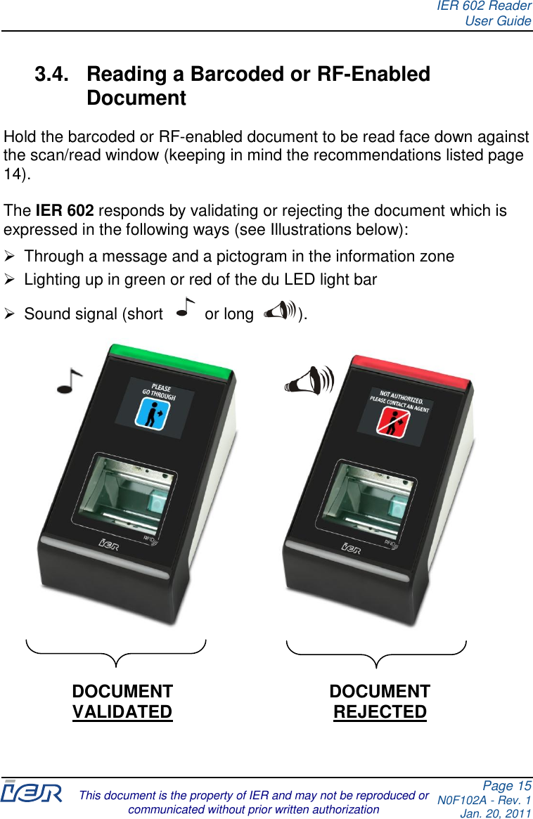 IER 602 Reader User Guide Page 15 N0F102A - Rev. 1 Jan. 20, 2011  This document is the property of IER and may not be reproduced or communicated without prior written authorization  3.4.  Reading a Barcoded or RF-Enabled Document Hold the barcoded or RF-enabled document to be read face down against the scan/read window (keeping in mind the recommendations listed page 14).  The IER 602 responds by validating or rejecting the document which is expressed in the following ways (see Illustrations below):    Through a message and a pictogram in the information zone   Lighting up in green or red of the du LED light bar   Sound signal (short   or long  ).     DOCUMENT  VALIDATED DOCUMENT REJECTED   