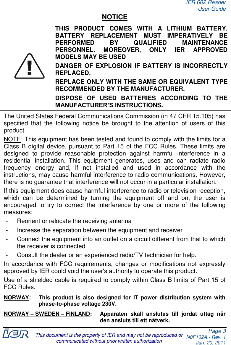 IER 602 Reader User Guide Page 3 N0F102A - Rev. 1 Jan. 20, 2011  This document is the property of IER and may not be reproduced or communicated without prior written authorization NOTICE  THIS  PRODUCT  COMES  WITH  A  LITHIUM  BATTERY. BATTERY  REPLACEMENT  MUST  IMPERATIVELY  BE PERFORMED  BY  QUALIFIED  MAINTENANCE PERSONNEL.  MOREOVER,  ONLY  IER  APPROVED MODELS MAY BE USED  DANGER  OF EXPLOSION  IF  BATTERY  IS  INCORRECTLY REPLACED. REPLACE ONLY WITH THE SAME OR EQUIVALENT TYPE RECOMMENDED BY THE MANUFACTURER. DISPOSE  OF  USED  BATTERIES  ACCORDING  TO  THE MANUFACTURER’S INSTRUCTIONS. The United States Federal Communications Commission (in 47 CFR 15.105) has specified  that  the  following  notice  be  brought  to  the  attention  of  users  of  this product. NOTE: This equipment has been tested and found to comply with the limits for a Class B digital device, pursuant to Part  15 of the FCC Rules. These limits are designed  to  provide  reasonable  protection  against  harmful  interference  in  a residential  installation.  This  equipment  generates,  uses  and  can  radiate  radio frequency  energy  and,  if  not  installed  and  used  in  accordance  with  the instructions, may cause harmful interference to radio communications. However, there is no guarantee that interference will not occur in a particular installation. If this equipment does cause harmful interference to radio or television reception, which  can  be  determined  by  turning  the  equipment  off  and  on,  the  user  is encouraged  to  try  to  correct  the  interference  by  one  or  more  of  the  following measures: -  Reorient or relocate the receiving antenna -  Increase the separation between the equipment and receiver -  Connect the equipment into an outlet on a circuit different from that to which the receiver is connected -  Consult the dealer or an experienced radio/TV technician for help. In accordance  with FCC  requirements,  changes  or  modifications  not  expressly approved by IER could void the user&apos;s authority to operate this product. Use of a shielded cable is required to comply within Class B limits of Part 15 of FCC Rules. NORWAY:  This  product  is  also  designed  for  IT  power  distribution  system  with phase-to-phase voltage 230V. NORWAY – SWEDEN – FINLAND:  Apparaten  skall  anslutas  till  jordat  uttag  när den ansluts till ett nätverk.  
