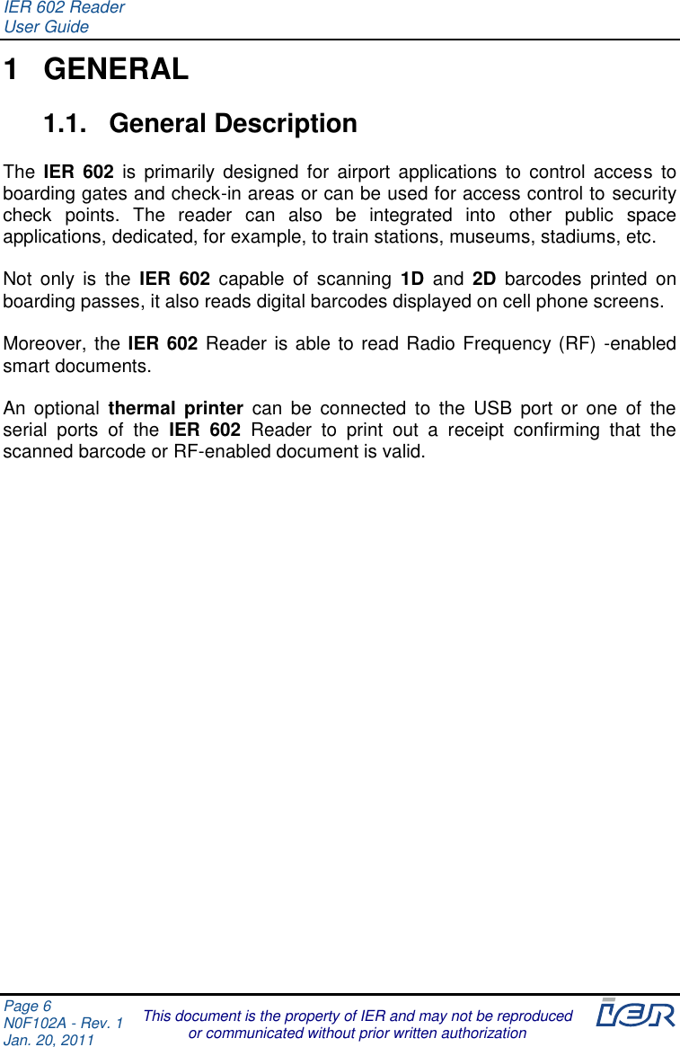 IER 602 Reader User Guide  Page 6 N0F102A - Rev. 1 Jan. 20, 2011  This document is the property of IER and may not be reproduced or communicated without prior written authorization 1  GENERAL 1.1.  General Description  The  IER 602  is  primarily  designed  for  airport  applications  to  control  access  to boarding gates and check-in areas or can be used for access control to security check  points.  The  reader  can  also  be  integrated  into  other  public  space applications, dedicated, for example, to train stations, museums, stadiums, etc.  Not  only  is  the  IER  602  capable  of  scanning 1D  and  2D  barcodes  printed  on boarding passes, it also reads digital barcodes displayed on cell phone screens.  Moreover, the IER 602 Reader is able to read Radio Frequency (RF) -enabled smart documents.  An  optional  thermal  printer  can  be  connected  to  the  USB  port  or  one  of  the serial  ports  of  the  IER  602  Reader  to  print  out  a  receipt  confirming  that  the scanned barcode or RF-enabled document is valid.     