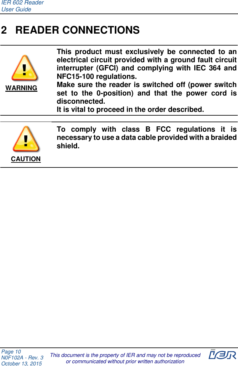IER 602 Reader User Guide  Page 10 N0F102A - Rev. 3 October 13, 2015  This document is the property of IER and may not be reproduced or communicated without prior written authorization  2  READER CONNECTIONS  This  product  must  exclusively  be  connected  to  an electrical circuit provided with a ground fault circuit interrupter (GFCI) and complying with IEC 364 and NFC15-100 regulations. Make sure the reader is switched off (power switch set  to  the  0-position)  and  that  the  power  cord  is disconnected.  It is vital to proceed in the order described.  To  comply  with  class  B  FCC  regulations  it  is necessary to use a data cable provided with a braided shield.       WARNING CAUTION 