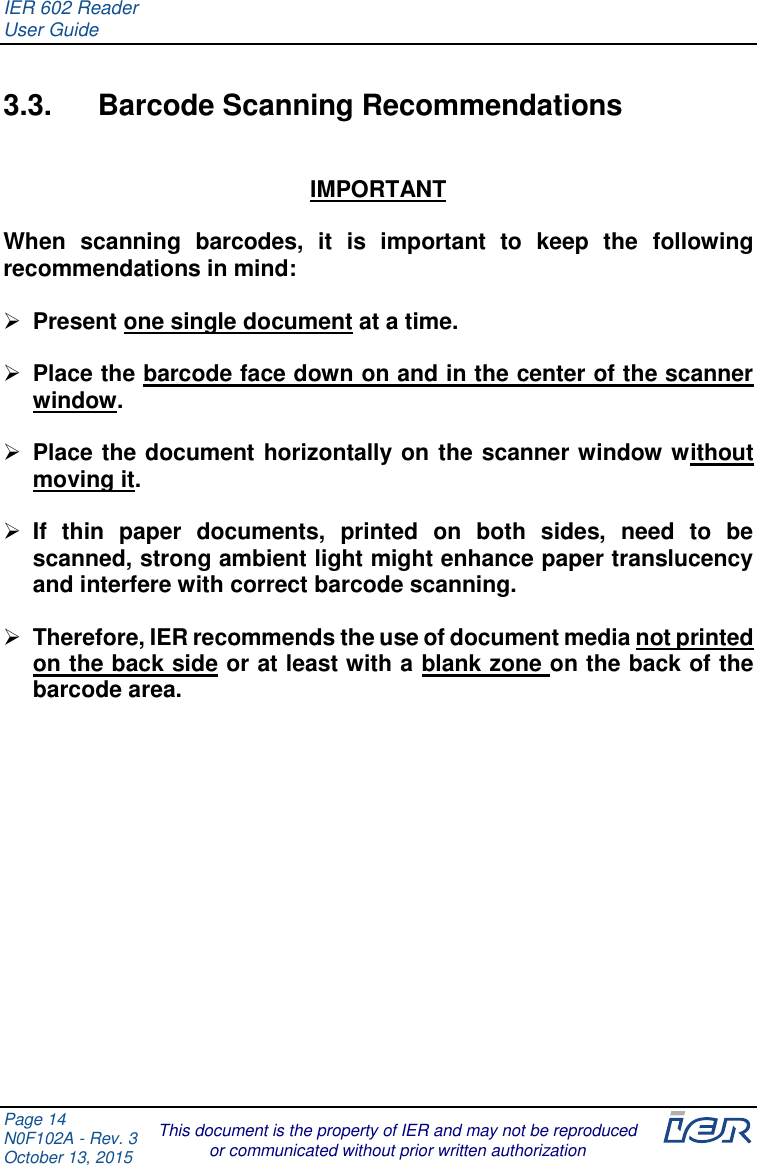 IER 602 Reader User Guide  Page 14 N0F102A - Rev. 3 October 13, 2015  This document is the property of IER and may not be reproduced or communicated without prior written authorization  3.3.  Barcode Scanning Recommendations  IMPORTANT  When  scanning  barcodes,  it  is  important  to  keep  the  following recommendations in mind:   Present one single document at a time.   Place the barcode face down on and in the center of the scanner window.   Place the document horizontally on the scanner window without moving it.   If  thin  paper  documents,  printed  on  both  sides,  need  to  be scanned, strong ambient light might enhance paper translucency and interfere with correct barcode scanning.   Therefore, IER recommends the use of document media not printed on the back side or at least with a blank zone on the back of the barcode area.     