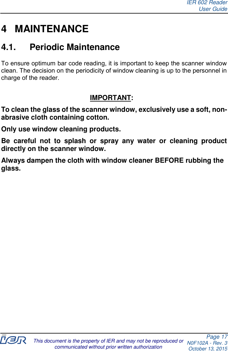 IER 602 Reader User Guide Page 17 N0F102A - Rev. 3 October 13, 2015  This document is the property of IER and may not be reproduced or communicated without prior written authorization  4  MAINTENANCE 4.1.  Periodic Maintenance To ensure optimum bar code reading, it is important to keep the scanner window clean. The decision on the periodicity of window cleaning is up to the personnel in charge of the reader.  IMPORTANT: To clean the glass of the scanner window, exclusively use a soft, non-abrasive cloth containing cotton. Only use window cleaning products. Be  careful  not  to  splash  or  spray  any  water  or  cleaning  product directly on the scanner window. Always dampen the cloth with window cleaner BEFORE rubbing the glass. 