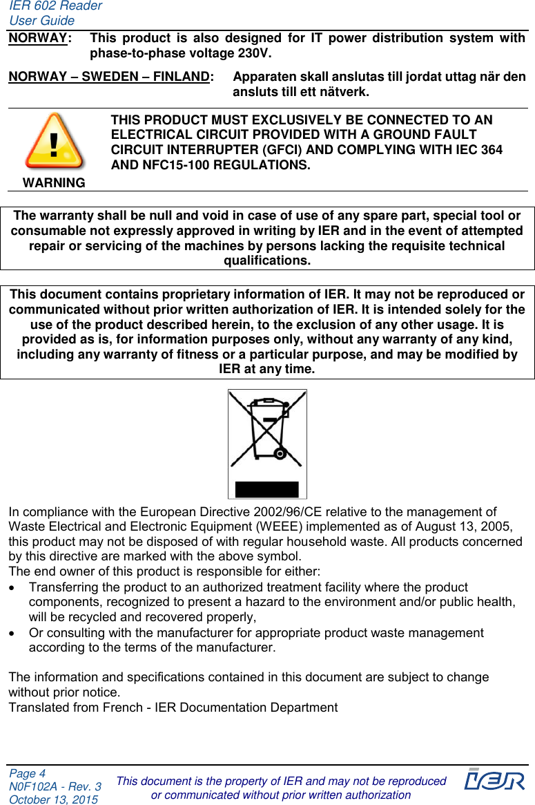 IER 602 Reader User Guide  Page 4 N0F102A - Rev. 3 October 13, 2015  This document is the property of IER and may not be reproduced or communicated without prior written authorization NORWAY:  This  product  is  also  designed  for  IT  power  distribution  system  with phase-to-phase voltage 230V. NORWAY – SWEDEN – FINLAND:  Apparaten skall anslutas till jordat uttag när den ansluts till ett nätverk. WARNING THIS PRODUCT MUST EXCLUSIVELY BE CONNECTED TO AN ELECTRICAL CIRCUIT PROVIDED WITH A GROUND FAULT CIRCUIT INTERRUPTER (GFCI) AND COMPLYING WITH IEC 364 AND NFC15-100 REGULATIONS.  The warranty shall be null and void in case of use of any spare part, special tool or consumable not expressly approved in writing by IER and in the event of attempted repair or servicing of the machines by persons lacking the requisite technical qualifications.  This document contains proprietary information of IER. It may not be reproduced or communicated without prior written authorization of IER. It is intended solely for the use of the product described herein, to the exclusion of any other usage. It is provided as is, for information purposes only, without any warranty of any kind, including any warranty of fitness or a particular purpose, and may be modified by IER at any time.  In compliance with the European Directive 2002/96/CE relative to the management of Waste Electrical and Electronic Equipment (WEEE) implemented as of August 13, 2005, this product may not be disposed of with regular household waste. All products concerned by this directive are marked with the above symbol. The end owner of this product is responsible for either:   Transferring the product to an authorized treatment facility where the product components, recognized to present a hazard to the environment and/or public health, will be recycled and recovered properly,   Or consulting with the manufacturer for appropriate product waste management according to the terms of the manufacturer.  The information and specifications contained in this document are subject to change without prior notice. Translated from French - IER Documentation Department 