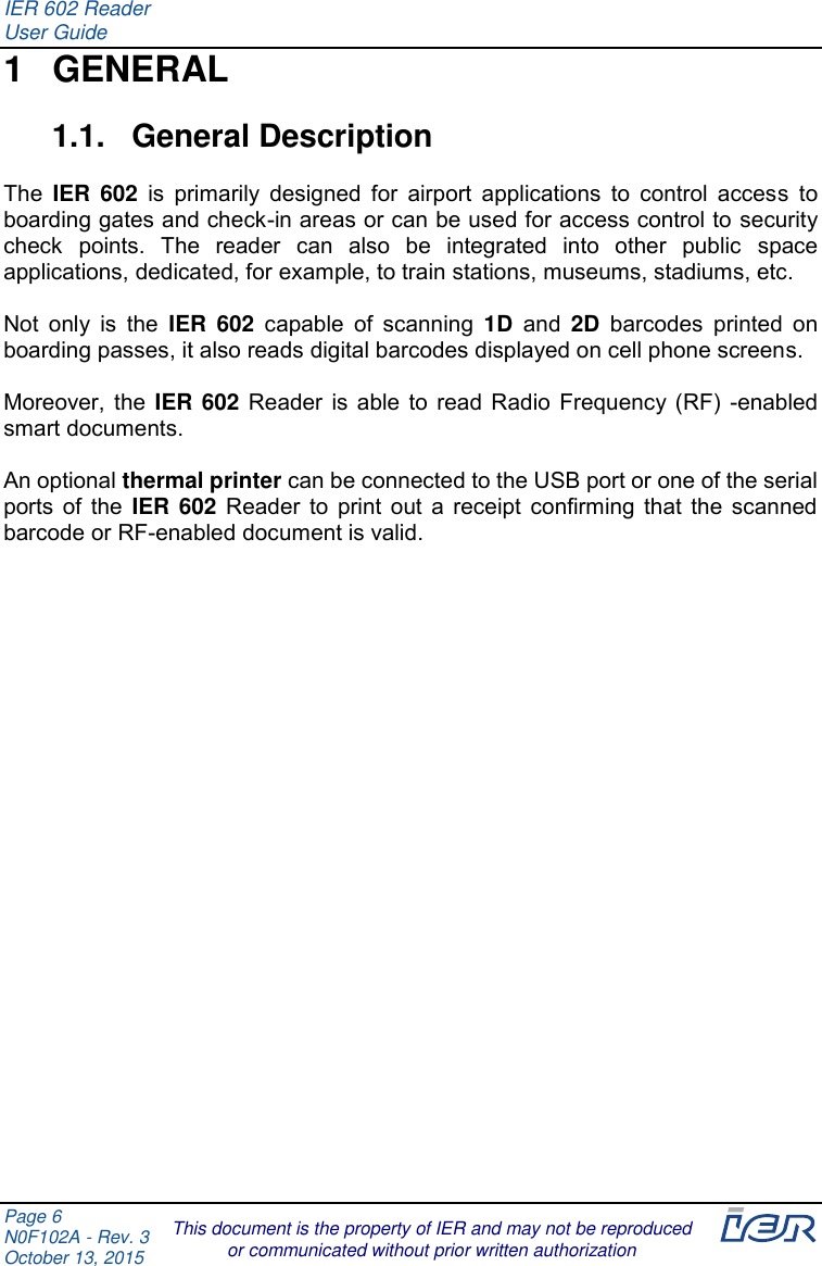IER 602 Reader User Guide  Page 6 N0F102A - Rev. 3 October 13, 2015  This document is the property of IER and may not be reproduced or communicated without prior written authorization 1  GENERAL 1.1.  General Description  The  IER  602  is  primarily designed for airport applications  to  control  access  to boarding gates and check-in areas or can be used for access control to security check  points.  The  reader  can  also  be  integrated  into  other  public  space applications, dedicated, for example, to train stations, museums, stadiums, etc.  Not  only  is the  IER  602  capable  of  scanning 1D and  2D barcodes  printed  on boarding passes, it also reads digital barcodes displayed on cell phone screens.  Moreover, the IER 602 Reader is able to read Radio Frequency (RF) -enabled smart documents.  An optional thermal printer can be connected to the USB port or one of the serial ports of the IER 602 Reader to print out a receipt confirming that the scanned barcode or RF-enabled document is valid.     