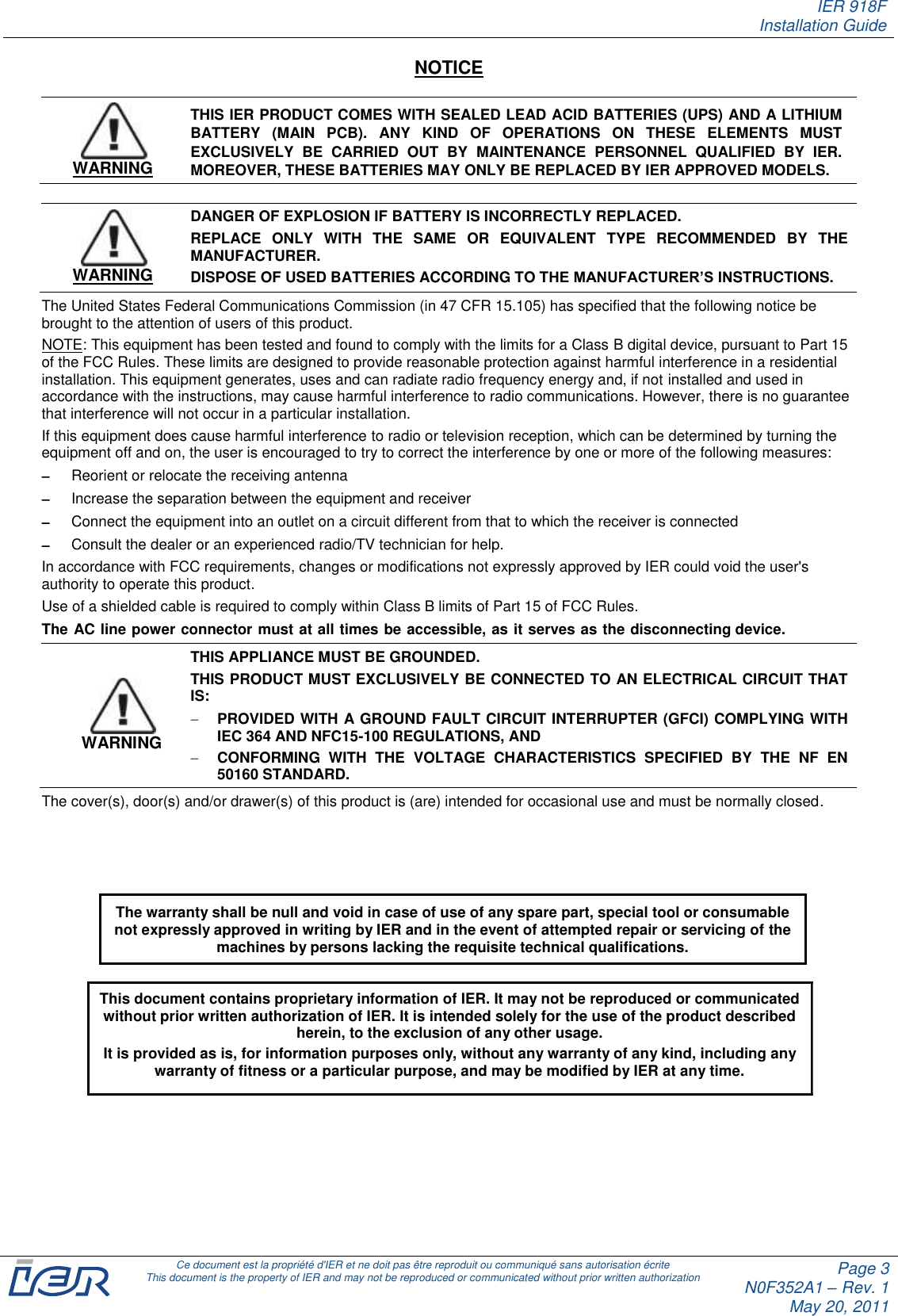IER 918F Installation Guide   Ce document est la propriété d&apos;IER et ne doit pas être reproduit ou communiqué sans autorisation écrite This document is the property of IER and may not be reproduced or communicated without prior written authorization Page 3 N0F352A1 – Rev. 1 May 20, 2011  NOTICE  WARNING THIS IER PRODUCT COMES WITH SEALED LEAD ACID BATTERIES (UPS) AND A LITHIUM BATTERY  (MAIN  PCB).  ANY  KIND  OF  OPERATIONS  ON  THESE  ELEMENTS  MUST EXCLUSIVELY  BE  CARRIED  OUT  BY  MAINTENANCE  PERSONNEL  QUALIFIED  BY  IER. MOREOVER, THESE BATTERIES MAY ONLY BE REPLACED BY IER APPROVED MODELS.  WARNING DANGER OF EXPLOSION IF BATTERY IS INCORRECTLY REPLACED.  REPLACE  ONLY  WITH  THE  SAME  OR  EQUIVALENT  TYPE  RECOMMENDED  BY  THE MANUFACTURER. DISPOSE OF USED BATTERIES ACCORDING TO THE MANUFACTURER’S INSTRUCTIONS. The United States Federal Communications Commission (in 47 CFR 15.105) has specified that the following notice be brought to the attention of users of this product. NOTE: This equipment has been tested and found to comply with the limits for a Class B digital device, pursuant to Part 15 of the FCC Rules. These limits are designed to provide reasonable protection against harmful interference in a residential installation. This equipment generates, uses and can radiate radio frequency energy and, if not installed and used in accordance with the instructions, may cause harmful interference to radio communications. However, there is no guarantee that interference will not occur in a particular installation. If this equipment does cause harmful interference to radio or television reception, which can be determined by turning the equipment off and on, the user is encouraged to try to correct the interference by one or more of the following measures:  Reorient or relocate the receiving antenna  Increase the separation between the equipment and receiver  Connect the equipment into an outlet on a circuit different from that to which the receiver is connected  Consult the dealer or an experienced radio/TV technician for help. In accordance with FCC requirements, changes or modifications not expressly approved by IER could void the user&apos;s authority to operate this product. Use of a shielded cable is required to comply within Class B limits of Part 15 of FCC Rules. The AC line power connector must at all times be accessible, as it serves as the disconnecting device. WARNING THIS APPLIANCE MUST BE GROUNDED. THIS PRODUCT MUST EXCLUSIVELY BE CONNECTED TO AN ELECTRICAL CIRCUIT THAT IS:  PROVIDED WITH A GROUND FAULT CIRCUIT INTERRUPTER (GFCI) COMPLYING WITH IEC 364 AND NFC15-100 REGULATIONS, AND  CONFORMING  WITH  THE  VOLTAGE  CHARACTERISTICS  SPECIFIED  BY  THE  NF  EN 50160 STANDARD. The cover(s), door(s) and/or drawer(s) of this product is (are) intended for occasional use and must be normally closed.          This document contains proprietary information of IER. It may not be reproduced or communicated without prior written authorization of IER. It is intended solely for the use of the product described herein, to the exclusion of any other usage.  It is provided as is, for information purposes only, without any warranty of any kind, including any warranty of fitness or a particular purpose, and may be modified by IER at any time. The warranty shall be null and void in case of use of any spare part, special tool or consumable not expressly approved in writing by IER and in the event of attempted repair or servicing of the machines by persons lacking the requisite technical qualifications. 
