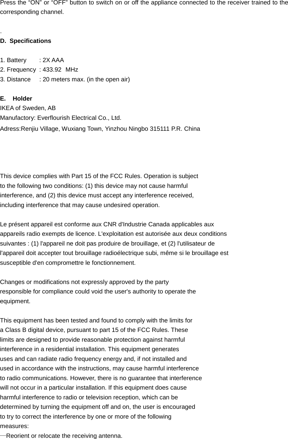 Press the “ON” or “OFF” button to switch on or off the appliance connected to the receiver trained to the corresponding channel.  . D. Specifications  1. Battery : 2X AAA   2. Frequency : 433.92 MHz 3. Distance : 20 meters max. (in the open air)    E.    Holder IKEA of Sweden, AB Manufactory: Everflourish Electrical Co., Ltd. Adress:Renjiu Village, Wuxiang Town, Yinzhou Ningbo 315111 P.R. China       This device complies with Part 15 of the FCC Rules. Operation is subject   to the following two conditions: (1) this device may not cause harmful   interference, and (2) this device must accept any interference received,   including interference that may cause undesired operation.    Le présent appareil est conforme aux CNR d&apos;Industrie Canada applicables aux   appareils radio exempts de licence. L&apos;exploitation est autorisée aux deux conditions   suivantes : (1) l&apos;appareil ne doit pas produire de brouillage, et (2) l&apos;utilisateur de   l&apos;appareil doit accepter tout brouillage radioélectrique subi, même si le brouillage est   susceptible d&apos;en compromettre le fonctionnement.    Changes or modifications not expressly approved by the party   responsible for compliance could void the user&apos;s authority to operate the   equipment.    This equipment has been tested and found to comply with the limits for   a Class B digital device, pursuant to part 15 of the FCC Rules. These   limits are designed to provide reasonable protection against harmful   interference in a residential installation. This equipment generates   uses and can radiate radio frequency energy and, if not installed and   used in accordance with the instructions, may cause harmful interference   to radio communications. However, there is no guarantee that interference   will not occur in a particular installation. If this equipment does cause   harmful interference to radio or television reception, which can be   determined by turning the equipment off and on, the user is encouraged   to try to correct the interference by one or more of the following   measures:   —Reorient or relocate the receiving antenna.   