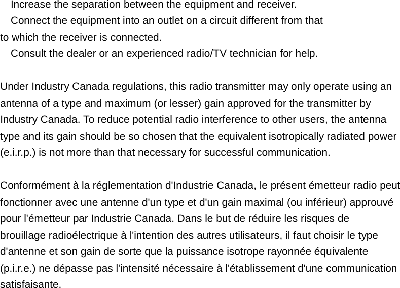 —Increase the separation between the equipment and receiver.   —Connect the equipment into an outlet on a circuit different from that   to which the receiver is connected.   —Consult the dealer or an experienced radio/TV technician for help.    Under Industry Canada regulations, this radio transmitter may only operate using an   antenna of a type and maximum (or lesser) gain approved for the transmitter by   Industry Canada. To reduce potential radio interference to other users, the antenna   type and its gain should be so chosen that the equivalent isotropically radiated power   (e.i.r.p.) is not more than that necessary for successful communication.    Conformément à la réglementation d&apos;Industrie Canada, le présent émetteur radio peut   fonctionner avec une antenne d&apos;un type et d&apos;un gain maximal (ou inférieur) approuvé   pour l&apos;émetteur par Industrie Canada. Dans le but de réduire les risques de   brouillage radioélectrique à l&apos;intention des autres utilisateurs, il faut choisir le type   d&apos;antenne et son gain de sorte que la puissance isotrope rayonnée équivalente   (p.i.r.e.) ne dépasse pas l&apos;intensité nécessaire à l&apos;établissement d&apos;une communication   satisfaisante.                