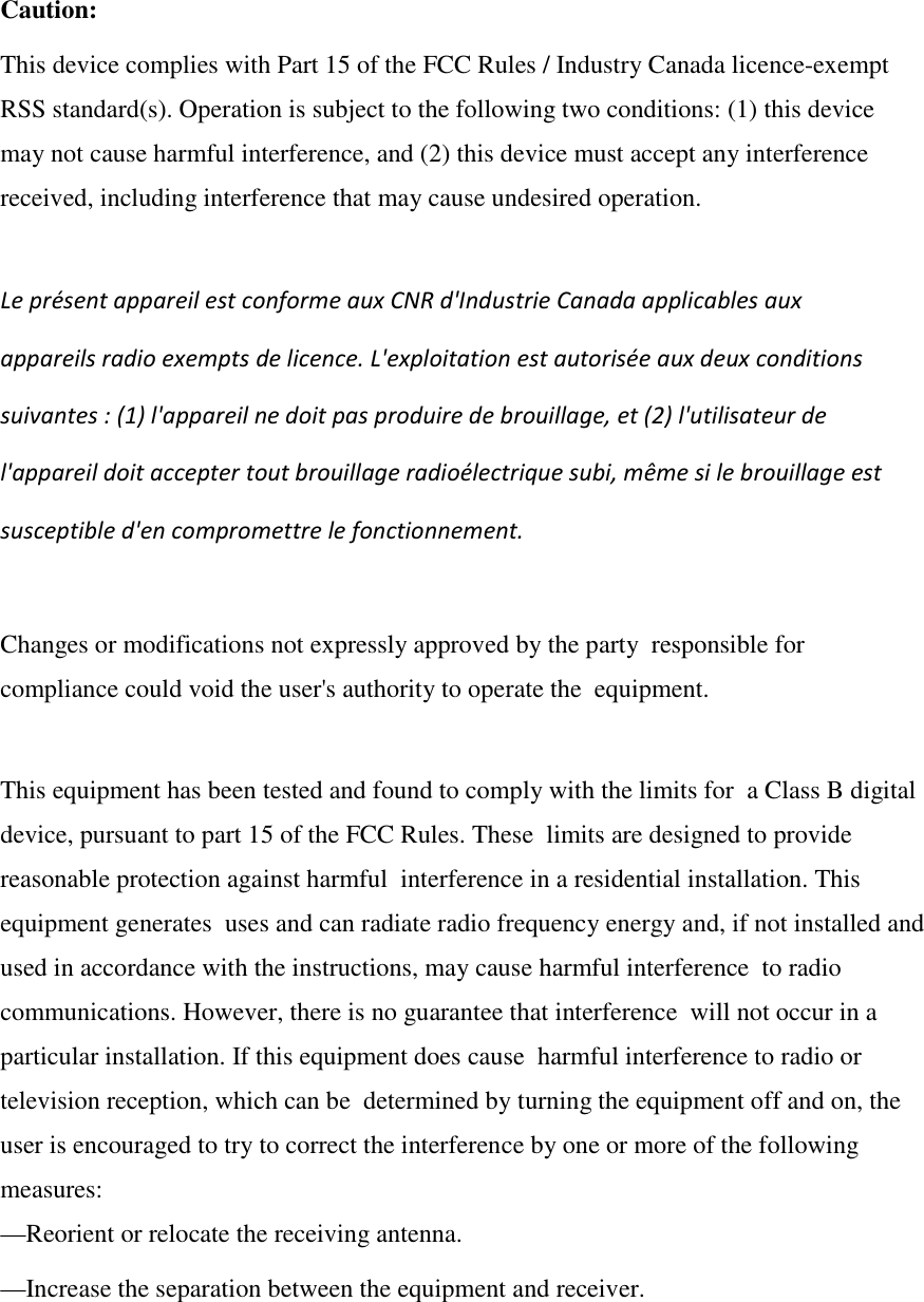 Caution: This device complies with Part 15 of the FCC Rules / Industry Canada licence-exempt  RSS standard(s). Operation is subject to the following two conditions: (1) this device  may not cause harmful interference, and (2) this device must accept any interference  received, including interference that may cause undesired operation.  Le présent appareil est conforme aux CNR d&apos;Industrie Canada applicables aux  appareils radio exempts de licence. L&apos;exploitation est autorisée aux deux conditions  suivantes : (1) l&apos;appareil ne doit pas produire de brouillage, et (2) l&apos;utilisateur de  l&apos;appareil doit accepter tout brouillage radioélectrique subi, même si le brouillage est  susceptible d&apos;en compromettre le fonctionnement.  Changes or modifications not expressly approved by the party  responsible for compliance could void the user&apos;s authority to operate the  equipment.  This equipment has been tested and found to comply with the limits for  a Class B digital device, pursuant to part 15 of the FCC Rules. These  limits are designed to provide reasonable protection against harmful  interference in a residential installation. This equipment generates  uses and can radiate radio frequency energy and, if not installed and  used in accordance with the instructions, may cause harmful interference  to radio communications. However, there is no guarantee that interference  will not occur in a particular installation. If this equipment does cause  harmful interference to radio or television reception, which can be  determined by turning the equipment off and on, the user is encouraged to try to correct the interference by one or more of the following measures: —Reorient or relocate the receiving antenna. —Increase the separation between the equipment and receiver. 