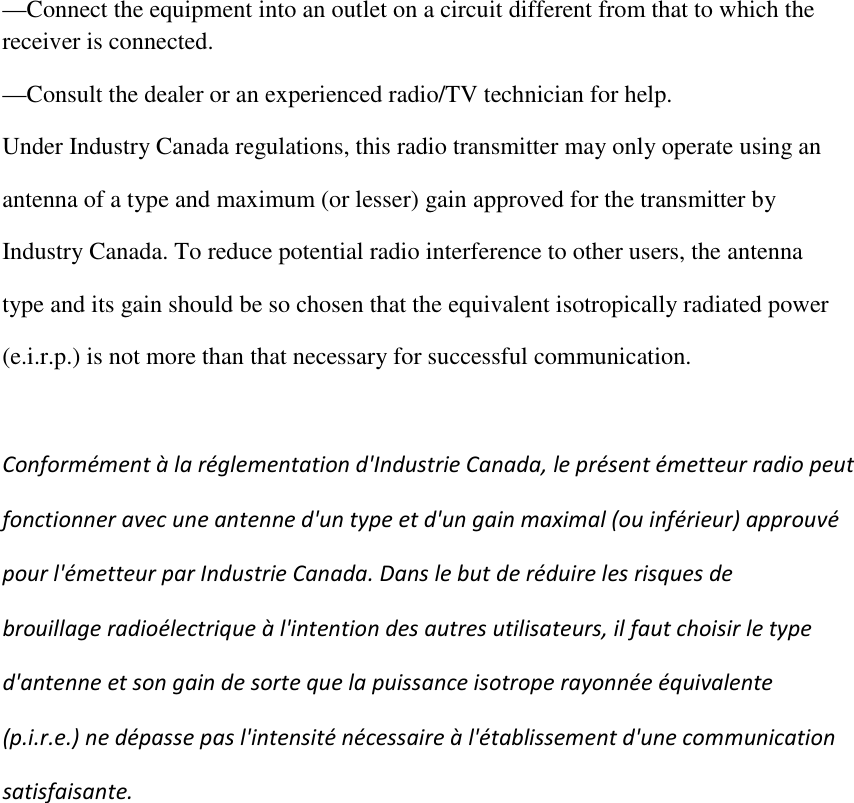 —Connect the equipment into an outlet on a circuit different from that to which the receiver is connected. —Consult the dealer or an experienced radio/TV technician for help. Under Industry Canada regulations, this radio transmitter may only operate using an  antenna of a type and maximum (or lesser) gain approved for the transmitter by  Industry Canada. To reduce potential radio interference to other users, the antenna  type and its gain should be so chosen that the equivalent isotropically radiated power  (e.i.r.p.) is not more than that necessary for successful communication.   Conformément à la réglementation d&apos;Industrie Canada, le présent émetteur radio peut fonctionner avec une antenne d&apos;un type et d&apos;un gain maximal (ou inférieur) approuvé  pour l&apos;émetteur par Industrie Canada. Dans le but de réduire les risques de  brouillage radioélectrique à l&apos;intention des autres utilisateurs, il faut choisir le type  d&apos;antenne et son gain de sorte que la puissance isotrope rayonnée équivalente  (p.i.r.e.) ne dépasse pas l&apos;intensité nécessaire à l&apos;établissement d&apos;une communication  satisfaisante.  