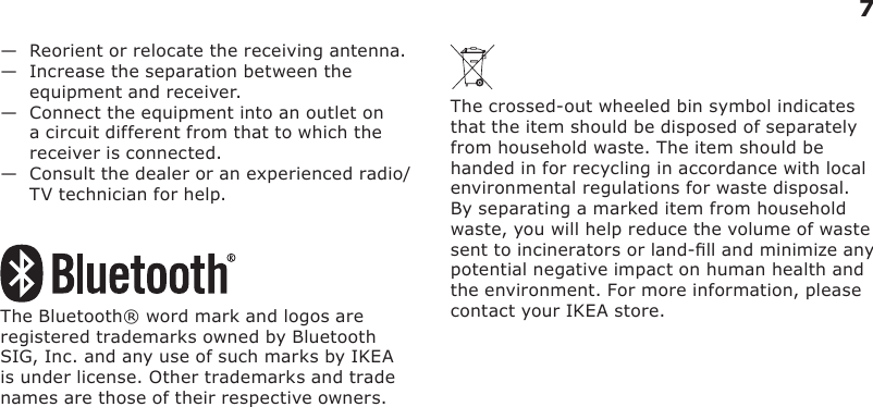 7—   Reorient or relocate the receiving antenna.—   Increase the separation between the equipment and receiver.—   Connect the equipment into an outlet on a circuit different from that to which the receiver is connected.—   Consult the dealer or an experienced radio/TV technician for help.The Bluetooth® word mark and logos are registered trademarks owned by Bluetooth SIG, Inc. and any use of such marks by IKEA is under license. Other trademarks and trade names are those of their respective owners.The crossed-out wheeled bin symbol indicates that the item should be disposed of separately from household waste. The item should be handed in for recycling in accordance with local environmental regulations for waste disposal. By separating a marked item from household waste, you will help reduce the volume of waste sent to incinerators or land-ll and minimize any potential negative impact on human health and the environment. For more information, please contact your IKEA store.