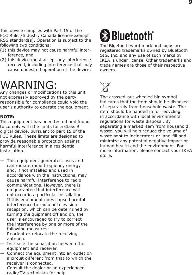 9This device complies with Part 15 of the FCC Rules/Industry Canada licence-exempt RSS standard(s). Operation is subject to the following two conditions: (1)  this device may not cause harmful inter-ference, and (2)  this device must accept any interference received, including interference that may cause undesired operation of the device.WARNING:Any changes or modications to this unit not expressly approved by the party responsible for compliance could void the user’s authority to operate the equipment.NOTE:This equipment has been tested and found to comply with the limits for a Class B digital device, pursuant to part 15 of the FCC Rules. These limits are designed to provide reasonable protection against harmful interference in a residential installation.—   This equipment generates, uses and can radiate radio frequency energy and, if not installed and used in accordance with the instructions, may cause harmful interference to radio communications. However, there is no guarantee that interference will not occur in a particular installation. If this equipment does cause harmful interference to radio or television reception, which can be determined by turning the quipment off and on, the user is encouraged to try to correct the interference by one or more of the following measures:—   Reorient or relocate the receiving antenna.—   Increase the separation between the equipment and receiver.—   Connect the equipment into an outlet on a circuit different from that to which the receiver is connected.—   Consult the dealer or an experienced radio/TV technician for help.The Bluetooth word mark and logos are registered trademarks owned by Bluetooth SIG, Inc. and any use of such marks by IKEA is under license. Other trademarks and trade names are those of their respective owners.The crossed-out wheeled bin symbol indicates that the item should be disposed of separately from household waste. The item should be handed in for recycling in accordance with local environmental regulations for waste disposal. By separating a marked item from household waste, you will help reduce the volume of waste sent to incinerators or land-ll and minimize any potential negative impact on human health and the environment. For more information, please contact your IKEA store.