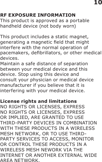 RF EXPOSURE INFORMATIONThis product is approved as a portable handheld device (not body worn)This product includes a static magnet, generating a magnetic eld that might interfere with the normal operation of pacemakers, debrillators, or other medical devices.Maintain a safe distance of separation between your medical device and this device. Stop using this device and consult your physician or medical device manufacturer if you believe that it is interfering with your medical device.License rights and limitationsNO RIGHTS OR LICENSES, EXPRESS NO RIGHTS OR LICENSES, EXPRESS OR IMPLIED, ARE GRANTED TO USE THIRD-PARTY DEVICES IN COMBINATION WITH THESE PRODUCTS IN A WIRELESS MESH NETWORK, OR TO USE THIRD-PARTY SERVICES TO ACCESS, MONITOR OR CONTROL THESE PRODUCTS IN A WIRELESS MESH NEWORK VIA THE INTERNET OR ANOTHER EXTERNAL WIDE AREA NETWORK.  10