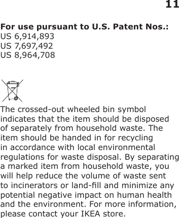 For use pursuant to U.S. Patent Nos.:US 6,914,893 US 7,6 97,492 US 8,964,708The crossed-out wheeled bin symbol indicates that the item should be disposed of separately from household waste. The item should be handed in for recycling in accordance with local environmental regulations for waste disposal. By separating a marked item from household waste, you will help reduce the volume of waste sent to incinerators or land-ll and minimize any potential negative impact on human health and the environment. For more information, please contact your IKEA store.11