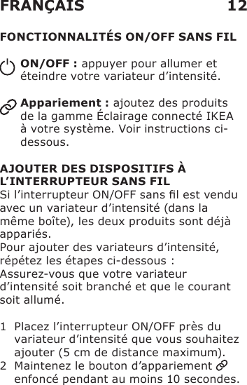 FONCTIONNALITÉS ON/OFF SANS FILON/OFF : appuyer pour allumer et éteindre votre variateur d’intensité.Appariement : ajoutez des produits de la gamme Éclairage connecté IKEA à votre système. Voir instructions ci-dessous.AJOUTER DES DISPOSITIFS À L’INTERRUPTEUR SANS FILSi l’interrupteur ON/OFF sans l est vendu avec un variateur d’intensité (dans la même boîte), les deux produits sont déjà appariés.Pour ajouter des variateurs d’intensité, répétez les étapes ci-dessous :Assurez-vous que votre variateur d’intensité soit branché et que le courant soit allumé. 1   Placez l’interrupteur ON/OFF près du variateur d’intensité que vous souhaitez ajouter (5 cm de distance maximum).2   Maintenez le bouton d’appariement   enfoncé pendant au moins 10 secondes. FRANÇAIS 12