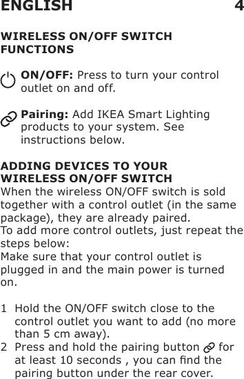WIRELESS ON/OFF SWITCH FUNCTIONSON/OFF: Press to turn your control outlet on and off.Pairing: Add IKEA Smart Lighting products to your system. See instructions below.ADDING DEVICES TO YOUR  WIRELESS ON/OFF SWITCHWhen the wireless ON/OFF switch is sold together with a control outlet (in the same package), they are already paired.To add more control outlets, just repeat the steps below:Make sure that your control outlet is plugged in and the main power is turned on.1   Hold the ON/OFF switch close to the control outlet you want to add (no more than 5 cm away).2   Press and hold the pairing button   for at least 10 seconds , you can nd the pairing button under the rear cover. ENGLISH 4