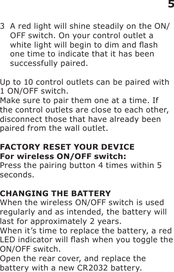 3   A red light will shine steadily on the ON/OFF switch. On your control outlet a white light will begin to dim and ash one time to indicate that it has been successfully paired.Up to 10 control outlets can be paired with 1 ON/OFF switch.Make sure to pair them one at a time. If the control outlets are close to each other, disconnect those that have already been paired from the wall outlet.FACTORY RESET YOUR DEVICEFor wireless ON/OFF switch:Press the pairing button 4 times within 5 seconds.CHANGING THE BATTERYWhen the wireless ON/OFF switch is used regularly and as intended, the battery will last for approximately 2 years.When it’s time to replace the battery, a red LED indicator will ash when you toggle the ON/OFF switch.Open the rear cover, and replace the battery with a new CR2032 battery.5