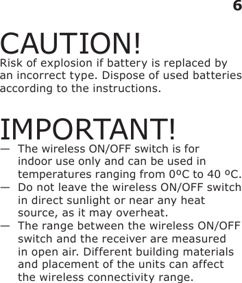 CAUTION!Risk of explosion if battery is replaced by an incorrect type. Dispose of used batteries according to the instructions.IMPORTANT!—   The wireless ON/OFF switch is for indoor use only and can be used in temperatures ranging from 0ºC to 40 ºC.—   Do not leave the wireless ON/OFF switch in direct sunlight or near any heat source, as it may overheat.—   The range between the wireless ON/OFF switch and the receiver are measured in open air. Different building materials and placement of the units can affect the wireless connectivity range.6