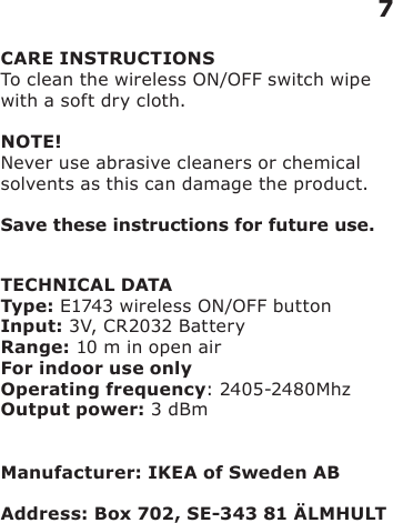 CARE INSTRUCTIONSTo clean the wireless ON/OFF switch wipe with a soft dry cloth.NOTE!Never use abrasive cleaners or chemical solvents as this can damage the product.Save these instructions for future use.TECHNICAL DATAType: E1743 wireless ON/OFF buttonInput: 3V, CR2032 BatteryRange: 10 m in open airFor indoor use onlyOperating frequency: 2405-2480MhzOutput power: 3 dBmManufacturer: IKEA of Sweden ABAddress: Box 702, SE-343 81 ÄLMHULT7