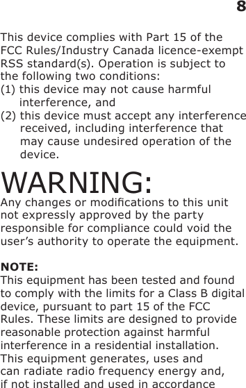 This device complies with Part 15 of the FCC Rules/Industry Canada licence-exempt RSS standard(s). Operation is subject to the following two conditions: (1)  this device may not cause harmful interference, and (2)  this device must accept any interference received, including interference that may cause undesired operation of the device.WARNING:Any changes or modications to this unit not expressly approved by the party responsible for compliance could void the user’s authority to operate the equipment.NOTE:This equipment has been tested and found to comply with the limits for a Class B digital device, pursuant to part 15 of the FCC Rules. These limits are designed to provide reasonable protection against harmful interference in a residential installation.This equipment generates, uses and can radiate radio frequency energy and, if not installed and used in accordance 8