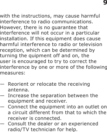 with the instructions, may cause harmful interference to radio communications. However, there is no guarantee that interference will not occur in a particular installation. If this equipment does cause harmful interference to radio or television reception, which can be determined by turning the quipment off and on, the user is encouraged to try to correct the interference by one or more of the following measures:—   Reorient or relocate the receiving antenna.—   Increase the separation between the equipment and receiver.—   Connect the equipment into an outlet on a circuit different from that to which the receiver is connected.—   Consult the dealer or an experienced radio/TV technician for help.9