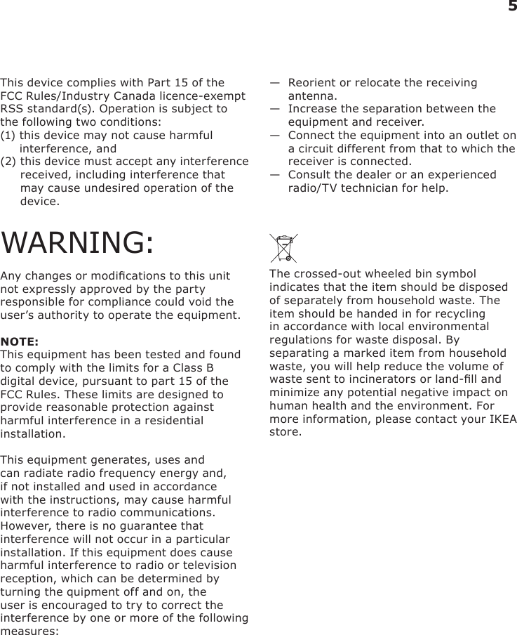 This device complies with Part 15 of the FCC Rules/Industry Canada licence-exempt RSS standard(s). Operation is subject to the following two conditions: (1)  this device may not cause harmful interference, and (2)  this device must accept any interference received, including interference that may cause undesired operation of the device.WARNING:Any changes or modications to this unit not expressly approved by the party responsible for compliance could void the user’s authority to operate the equipment.NOTE:This equipment has been tested and found to comply with the limits for a Class B digital device, pursuant to part 15 of the FCC Rules. These limits are designed to provide reasonable protection against harmful interference in a residential installation. This equipment generates, uses and can radiate radio frequency energy and, if not installed and used in accordance with the instructions, may cause harmful interference to radio communications. However, there is no guarantee that interference will not occur in a particular installation. If this equipment does cause harmful interference to radio or television reception, which can be determined by turning the quipment off and on, the user is encouraged to try to correct the interference by one or more of the following measures:—   Reorient or relocate the receiving antenna.—   Increase the separation between the equipment and receiver.—   Connect the equipment into an outlet on a circuit different from that to which the receiver is connected.—   Consult the dealer or an experienced radio/TV technician for help. The crossed-out wheeled bin symbol indicates that the item should be disposed of separately from household waste. The item should be handed in for recycling in accordance with local environmental regulations for waste disposal. By separating a marked item from household waste, you will help reduce the volume of waste sent to incinerators or land-ll and minimize any potential negative impact on human health and the environment. For more information, please contact your IKEA store.5