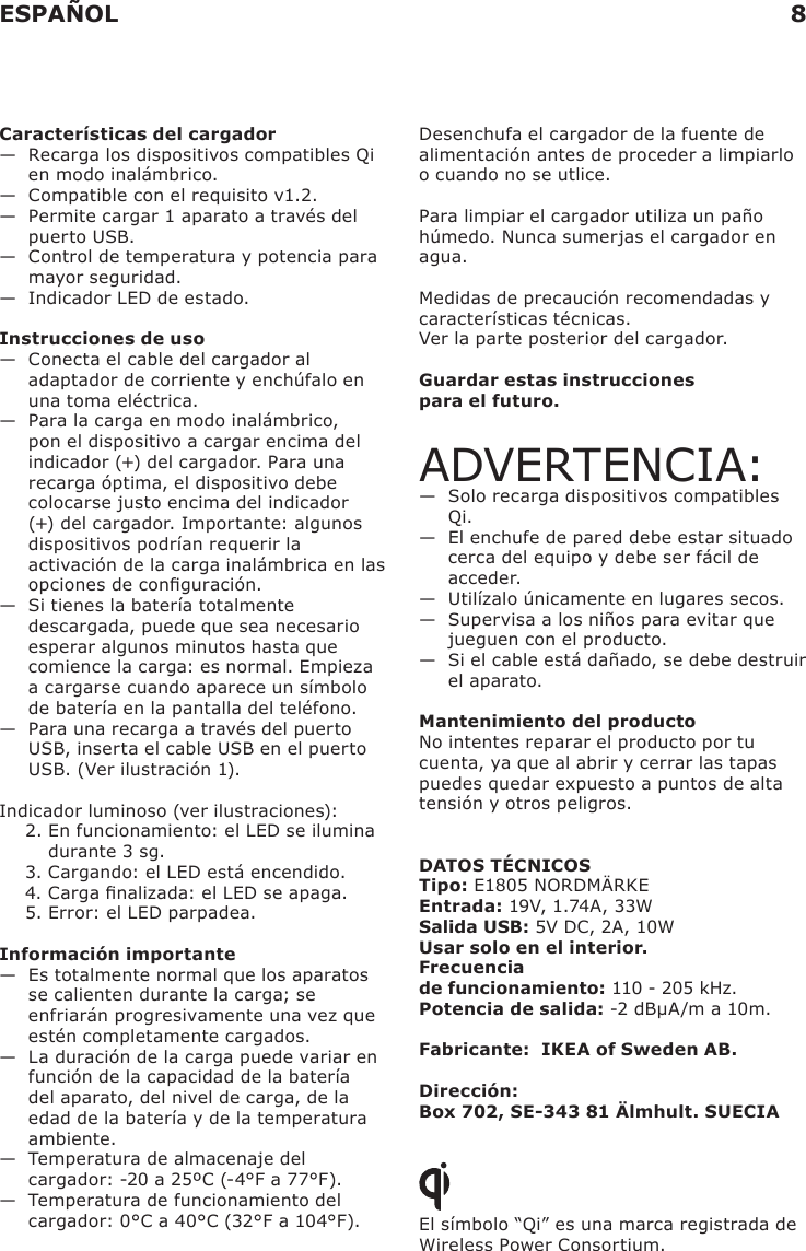 Características del cargador—   Recarga los dispositivos compatibles Qi en modo inalámbrico.—   Compatible con el requisito v1.2.—   Permite cargar 1 aparato a través del puerto USB.—   Control de temperatura y potencia para mayor seguridad.—   Indicador LED de estado.Instrucciones de uso—   Conecta el cable del cargador al adaptador de corriente y enchúfalo en una toma eléctrica. —   Para la carga en modo inalámbrico, pon el dispositivo a cargar encima del indicador (+) del cargador. Para una recarga óptima, el dispositivo debe colocarse justo encima del indicador (+) del cargador. Importante: algunos dispositivos podrían requerir la activación de la carga inalámbrica en las opciones de conguración. —   Si tienes la batería totalmente descargada, puede que sea necesario esperar algunos minutos hasta que comience la carga: es normal. Empieza a cargarse cuando aparece un símbolo de batería en la pantalla del teléfono.—   Para una recarga a través del puerto USB, inserta el cable USB en el puerto USB. (Ver ilustración 1). Indicador luminoso (ver ilustraciones):2.  En funcionamiento: el LED se ilumina durante 3 sg.3. Cargando: el LED está encendido. 4. Carga nalizada: el LED se apaga.5. Error: el LED parpadea.Información importante—   Es totalmente normal que los aparatos se calienten durante la carga; se enfriarán progresivamente una vez que estén completamente cargados.—   La duración de la carga puede variar en función de la capacidad de la batería del aparato, del nivel de carga, de la edad de la batería y de la temperatura ambiente.—   Temperatura de almacenaje del cargador: -20 a 25ºC (-4°F a 77°F).—   Temperatura de funcionamiento del cargador: 0°C a 40°C (32°F a 104°F).Desenchufa el cargador de la fuente de alimentación antes de proceder a limpiarlo o cuando no se utlice.Para limpiar el cargador utiliza un paño húmedo. Nunca sumerjas el cargador en agua.Medidas de precaución recomendadas y características técnicas.Ver la parte posterior del cargador.Guardar estas instrucciones  para el futuro.ADVERTENCIA:—   Solo recarga dispositivos compatibles Qi.—   El enchufe de pared debe estar situado cerca del equipo y debe ser fácil de acceder.—   Utilízalo únicamente en lugares secos.—   Supervisa a los niños para evitar que jueguen con el producto.—   Si el cable está dañado, se debe destruir el aparato.Mantenimiento del productoNo intentes reparar el producto por tu cuenta, ya que al abrir y cerrar las tapas puedes quedar expuesto a puntos de alta tensión y otros peligros.DATOS TÉCNICOSTipo: E1805 NORDMÄRKEEntrada: 19V, 1.74A, 33WSalida USB: 5V DC, 2A, 10WUsar solo en el interior. Frecuencia  de funcionamiento: 110 - 205 kHz.Potencia de salida: -2 dBµA/m a 10m.Fabricante:  IKEA of Sweden AB.Dirección:  Box 702, SE-343 81 Älmhult. SUECIAEl símbolo “Qi” es una marca registrada de Wireless Power Consortium.ESPAÑOL 8