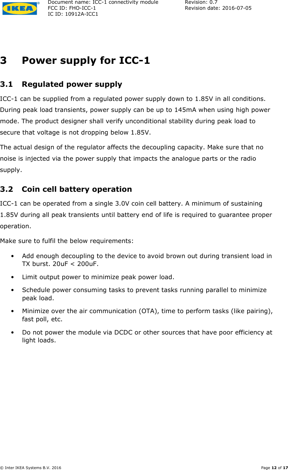Document name: ICC-1 connectivity module  Revision: 0.7 FCC ID: FHO-ICC-1  Revision date: 2016-07-05  IC ID: 10912A-ICC1     © Inter IKEA Systems B.V. 2016    Page 12 of 17  3 Power supply for ICC-1 3.1 Regulated power supply ICC-1 can be supplied from a regulated power supply down to 1.85V in all conditions. During peak load transients, power supply can be up to 145mA when using high power mode. The product designer shall verify unconditional stability during peak load to secure that voltage is not dropping below 1.85V. The actual design of the regulator affects the decoupling capacity. Make sure that no noise is injected via the power supply that impacts the analogue parts or the radio supply. 3.2 Coin cell battery operation ICC-1 can be operated from a single 3.0V coin cell battery. A minimum of sustaining 1.85V during all peak transients until battery end of life is required to guarantee proper operation. Make sure to fulfil the below requirements:  • Add enough decoupling to the device to avoid brown out during transient load in TX burst. 20uF &lt; 200uF. • Limit output power to minimize peak power load. • Schedule power consuming tasks to prevent tasks running parallel to minimize peak load. • Minimize over the air communication (OTA), time to perform tasks (like pairing), fast poll, etc. • Do not power the module via DCDC or other sources that have poor efficiency at light loads.   