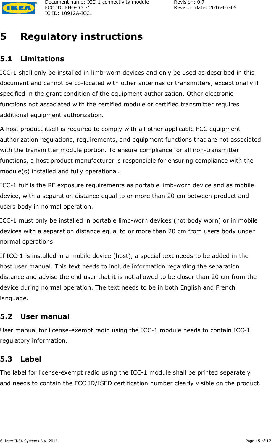 Document name: ICC-1 connectivity module  Revision: 0.7 FCC ID: FHO-ICC-1  Revision date: 2016-07-05  IC ID: 10912A-ICC1     © Inter IKEA Systems B.V. 2016    Page 15 of 17 5 Regulatory instructions 5.1 Limitations ICC-1 shall only be installed in limb-worn devices and only be used as described in this document and cannot be co-located with other antennas or transmitters, exceptionally if specified in the grant condition of the equipment authorization. Other electronic functions not associated with the certified module or certified transmitter requires additional equipment authorization. A host product itself is required to comply with all other applicable FCC equipment authorization regulations, requirements, and equipment functions that are not associated with the transmitter module portion. To ensure compliance for all non-transmitter functions, a host product manufacturer is responsible for ensuring compliance with the module(s) installed and fully operational. ICC-1 fulfils the RF exposure requirements as portable limb-worn device and as mobile device, with a separation distance equal to or more than 20 cm between product and users body in normal operation. ICC-1 must only be installed in portable limb-worn devices (not body worn) or in mobile devices with a separation distance equal to or more than 20 cm from users body under normal operations. If ICC-1 is installed in a mobile device (host), a special text needs to be added in the host user manual. This text needs to include information regarding the separation distance and advise the end user that it is not allowed to be closer than 20 cm from the device during normal operation. The text needs to be in both English and French language. 5.2 User manual User manual for license-exempt radio using the ICC-1 module needs to contain ICC-1 regulatory information. 5.3 Label The label for license-exempt radio using the ICC-1 module shall be printed separately and needs to contain the FCC ID/ISED certification number clearly visible on the product. 
