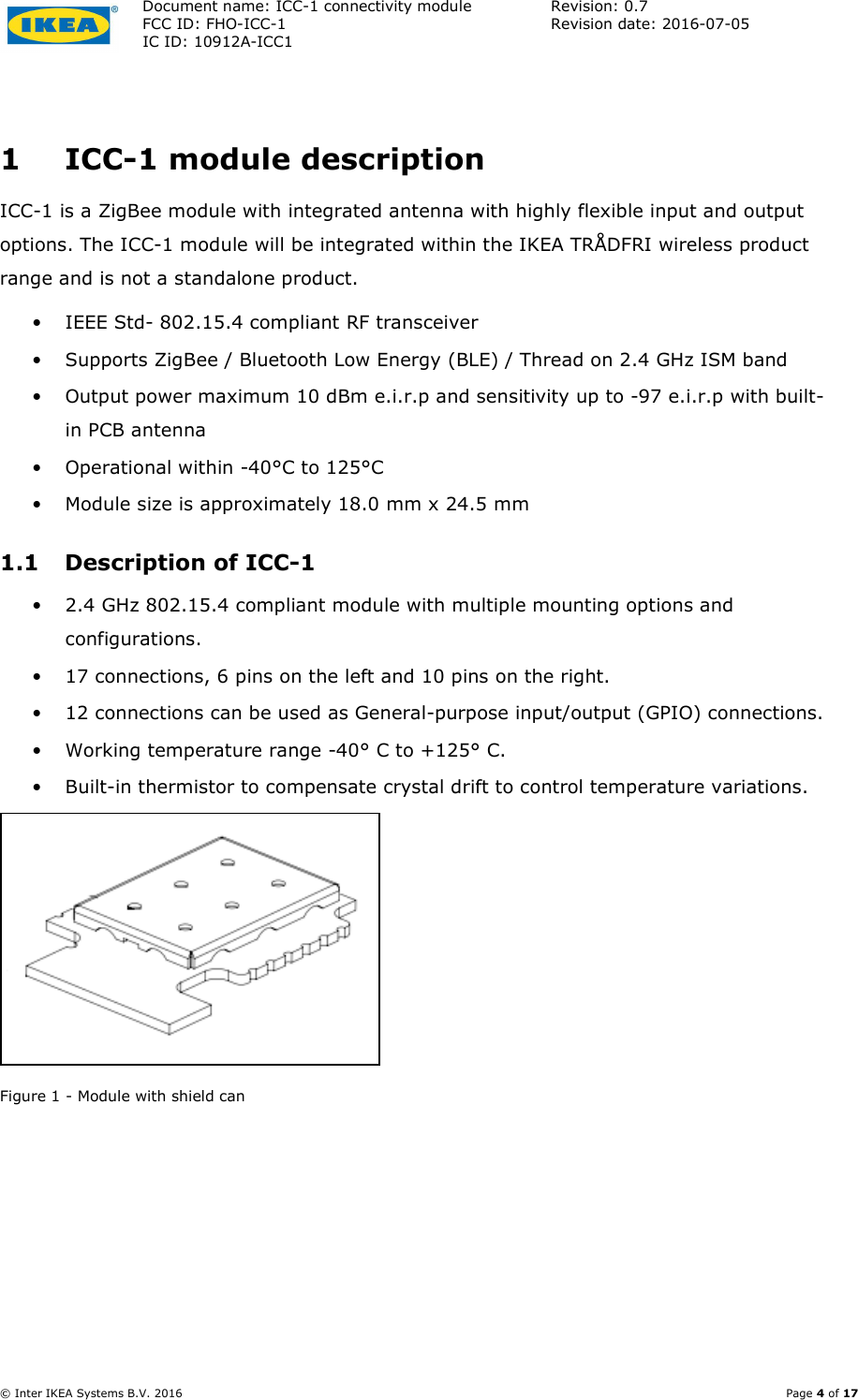Document name: ICC-1 connectivity module  Revision: 0.7 FCC ID: FHO-ICC-1  Revision date: 2016-07-05  IC ID: 10912A-ICC1     © Inter IKEA Systems B.V. 2016    Page 4 of 17  1 ICC-1 module description ICC-1 is a ZigBee module with integrated antenna with highly flexible input and output options. The ICC-1 module will be integrated within the IKEA TRÅDFRI wireless product range and is not a standalone product. • IEEE Std- 802.15.4 compliant RF transceiver • Supports ZigBee / Bluetooth Low Energy (BLE) / Thread on 2.4 GHz ISM band • Output power maximum 10 dBm e.i.r.p and sensitivity up to -97 e.i.r.p with built-in PCB antenna • Operational within -40°C to 125°C • Module size is approximately 18.0 mm x 24.5 mm 1.1 Description of ICC-1 • 2.4 GHz 802.15.4 compliant module with multiple mounting options and configurations. • 17 connections, 6 pins on the left and 10 pins on the right. • 12 connections can be used as General-purpose input/output (GPIO) connections. • Working temperature range -40° C to +125° C. • Built-in thermistor to compensate crystal drift to control temperature variations.  Figure 1 - Module with shield can 