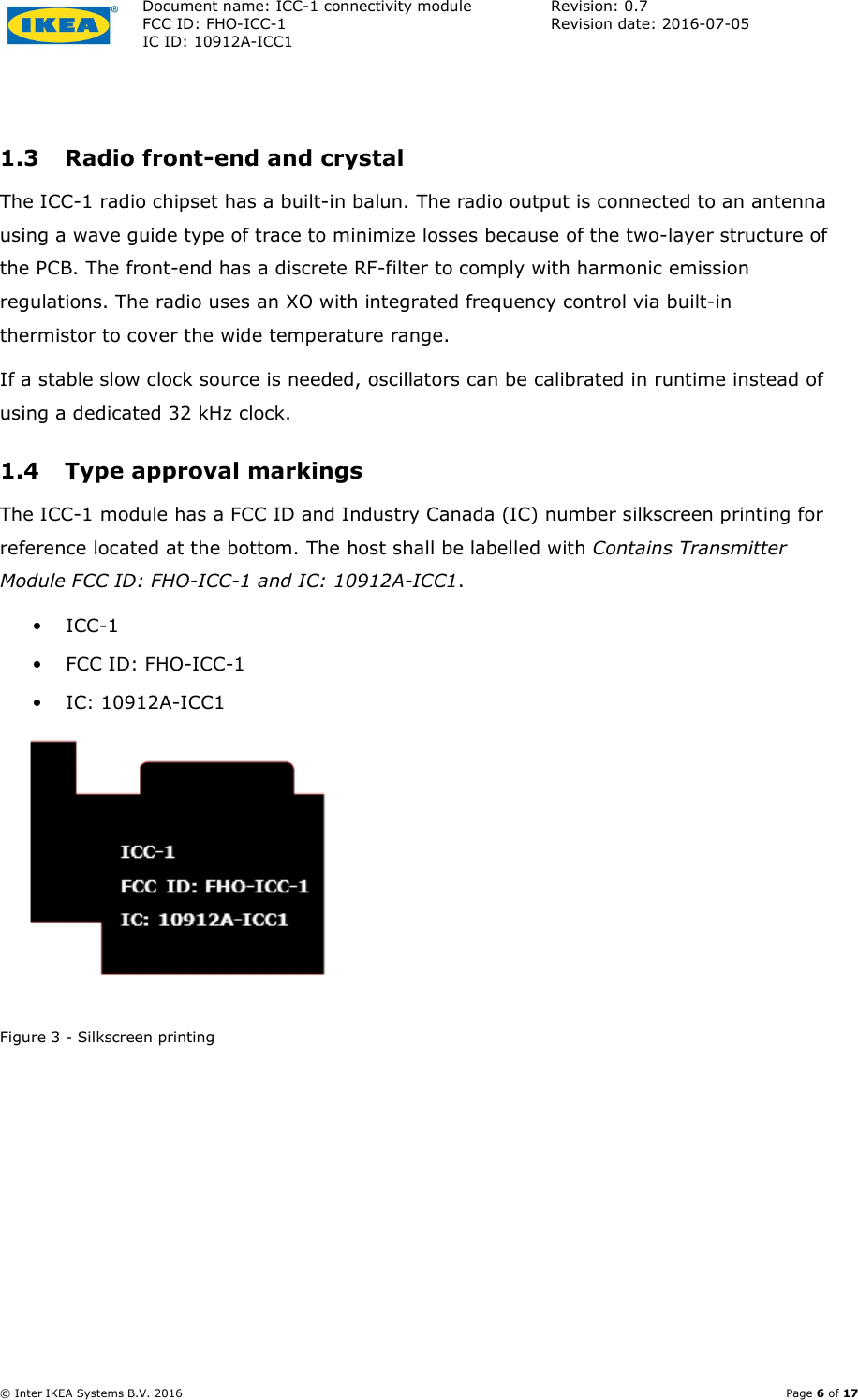 Document name: ICC-1 connectivity module  Revision: 0.7 FCC ID: FHO-ICC-1  Revision date: 2016-07-05  IC ID: 10912A-ICC1     © Inter IKEA Systems B.V. 2016    Page 6 of 17  1.3 Radio front-end and crystal The ICC-1 radio chipset has a built-in balun. The radio output is connected to an antenna using a wave guide type of trace to minimize losses because of the two-layer structure of the PCB. The front-end has a discrete RF-filter to comply with harmonic emission regulations. The radio uses an XO with integrated frequency control via built-in thermistor to cover the wide temperature range. If a stable slow clock source is needed, oscillators can be calibrated in runtime instead of using a dedicated 32 kHz clock.  1.4 Type approval markings The ICC-1 module has a FCC ID and Industry Canada (IC) number silkscreen printing for reference located at the bottom. The host shall be labelled with Contains Transmitter Module FCC ID: FHO-ICC-1 and IC: 10912A-ICC1. • ICC-1 • FCC ID: FHO-ICC-1 • IC: 10912A-ICC1  Figure 3 - Silkscreen printing 